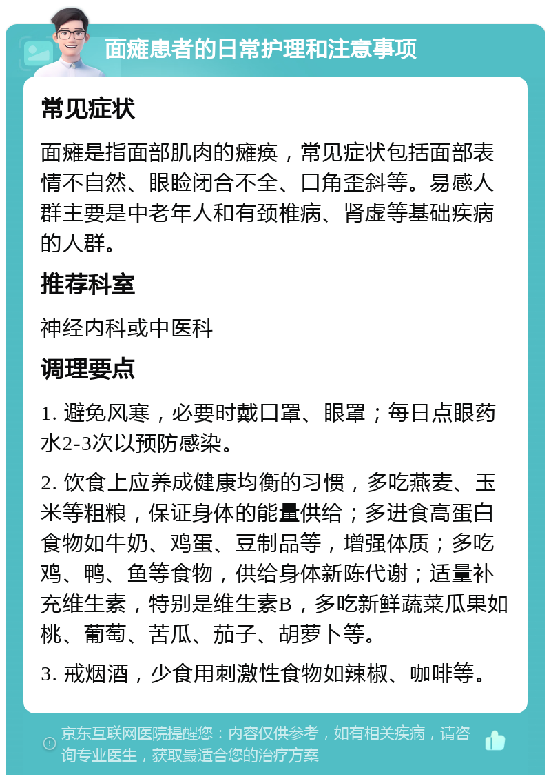 面瘫患者的日常护理和注意事项 常见症状 面瘫是指面部肌肉的瘫痪，常见症状包括面部表情不自然、眼睑闭合不全、口角歪斜等。易感人群主要是中老年人和有颈椎病、肾虚等基础疾病的人群。 推荐科室 神经内科或中医科 调理要点 1. 避免风寒，必要时戴口罩、眼罩；每日点眼药水2-3次以预防感染。 2. 饮食上应养成健康均衡的习惯，多吃燕麦、玉米等粗粮，保证身体的能量供给；多进食高蛋白食物如牛奶、鸡蛋、豆制品等，增强体质；多吃鸡、鸭、鱼等食物，供给身体新陈代谢；适量补充维生素，特别是维生素B，多吃新鲜蔬菜瓜果如桃、葡萄、苦瓜、茄子、胡萝卜等。 3. 戒烟酒，少食用刺激性食物如辣椒、咖啡等。