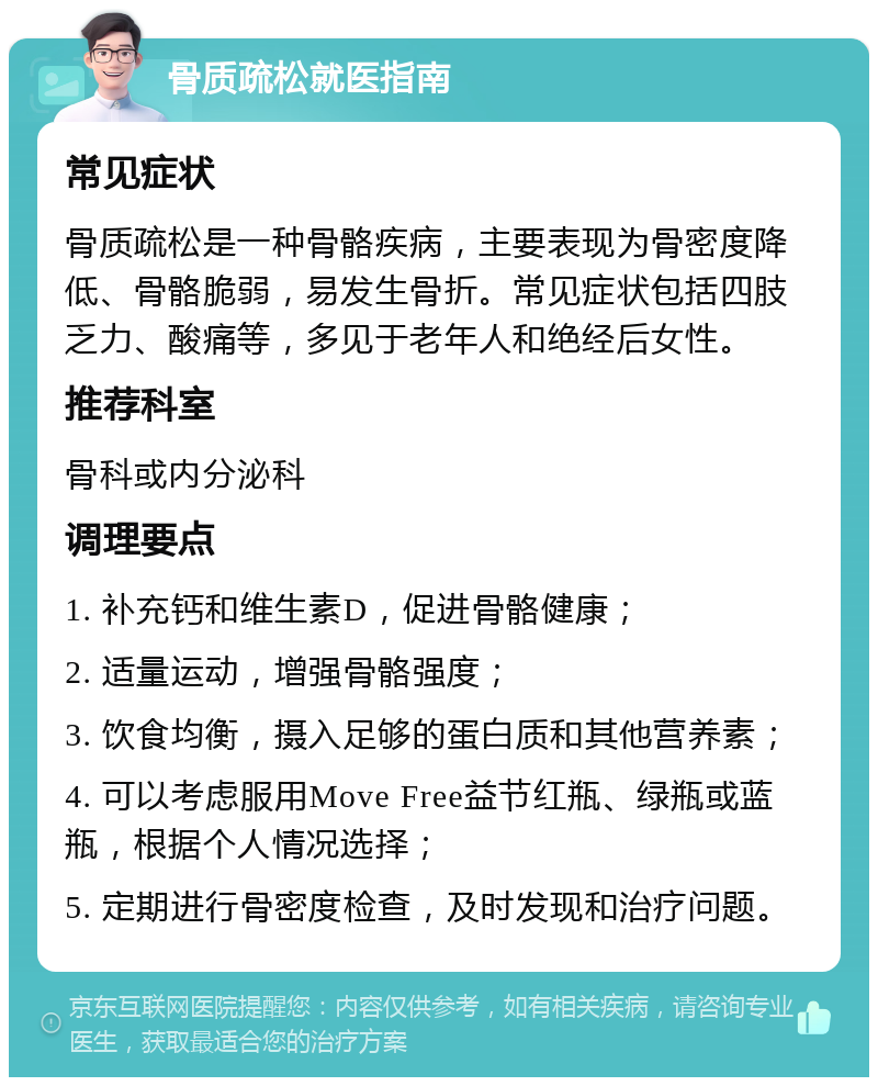 骨质疏松就医指南 常见症状 骨质疏松是一种骨骼疾病，主要表现为骨密度降低、骨骼脆弱，易发生骨折。常见症状包括四肢乏力、酸痛等，多见于老年人和绝经后女性。 推荐科室 骨科或内分泌科 调理要点 1. 补充钙和维生素D，促进骨骼健康； 2. 适量运动，增强骨骼强度； 3. 饮食均衡，摄入足够的蛋白质和其他营养素； 4. 可以考虑服用Move Free益节红瓶、绿瓶或蓝瓶，根据个人情况选择； 5. 定期进行骨密度检查，及时发现和治疗问题。