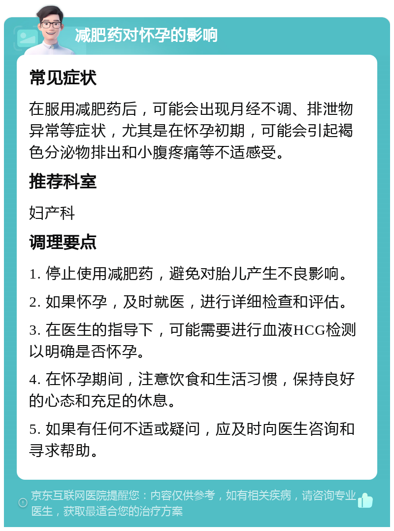 减肥药对怀孕的影响 常见症状 在服用减肥药后，可能会出现月经不调、排泄物异常等症状，尤其是在怀孕初期，可能会引起褐色分泌物排出和小腹疼痛等不适感受。 推荐科室 妇产科 调理要点 1. 停止使用减肥药，避免对胎儿产生不良影响。 2. 如果怀孕，及时就医，进行详细检查和评估。 3. 在医生的指导下，可能需要进行血液HCG检测以明确是否怀孕。 4. 在怀孕期间，注意饮食和生活习惯，保持良好的心态和充足的休息。 5. 如果有任何不适或疑问，应及时向医生咨询和寻求帮助。