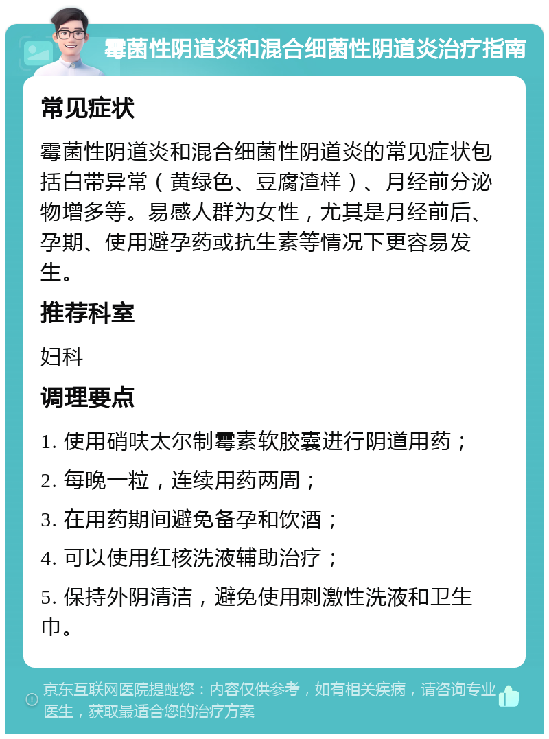 霉菌性阴道炎和混合细菌性阴道炎治疗指南 常见症状 霉菌性阴道炎和混合细菌性阴道炎的常见症状包括白带异常（黄绿色、豆腐渣样）、月经前分泌物增多等。易感人群为女性，尤其是月经前后、孕期、使用避孕药或抗生素等情况下更容易发生。 推荐科室 妇科 调理要点 1. 使用硝呋太尔制霉素软胶囊进行阴道用药； 2. 每晚一粒，连续用药两周； 3. 在用药期间避免备孕和饮酒； 4. 可以使用红核洗液辅助治疗； 5. 保持外阴清洁，避免使用刺激性洗液和卫生巾。