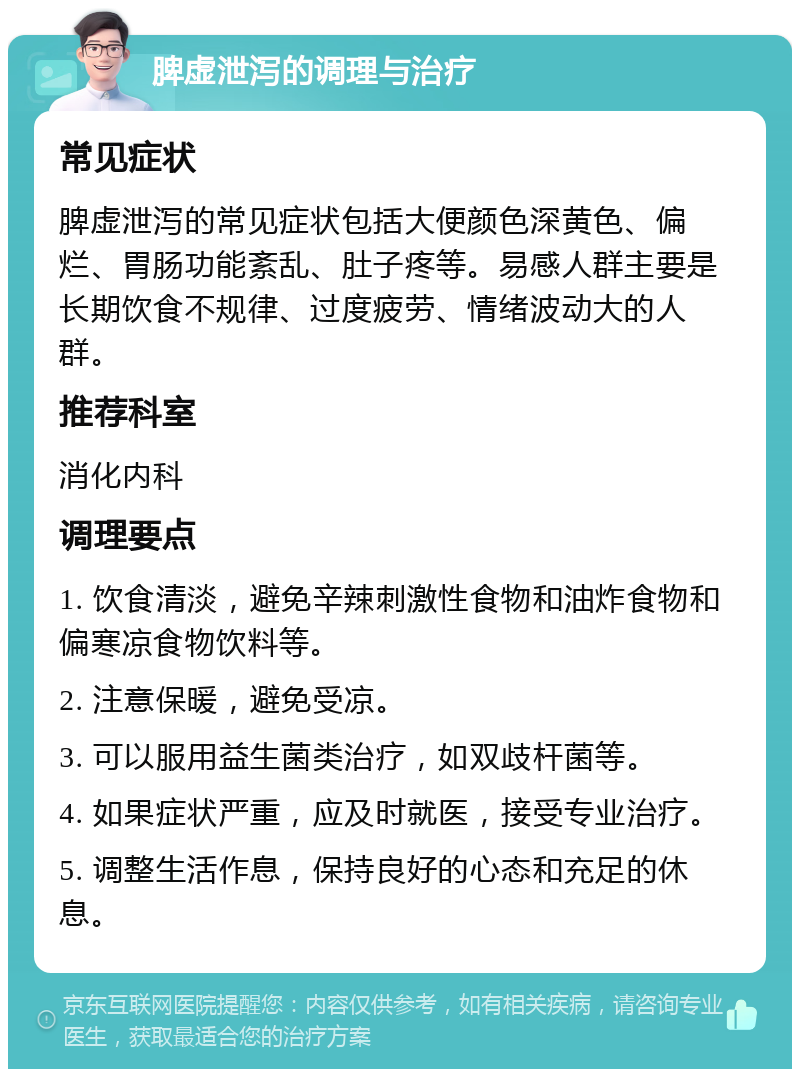 脾虚泄泻的调理与治疗 常见症状 脾虚泄泻的常见症状包括大便颜色深黄色、偏烂、胃肠功能紊乱、肚子疼等。易感人群主要是长期饮食不规律、过度疲劳、情绪波动大的人群。 推荐科室 消化内科 调理要点 1. 饮食清淡，避免辛辣刺激性食物和油炸食物和偏寒凉食物饮料等。 2. 注意保暖，避免受凉。 3. 可以服用益生菌类治疗，如双歧杆菌等。 4. 如果症状严重，应及时就医，接受专业治疗。 5. 调整生活作息，保持良好的心态和充足的休息。