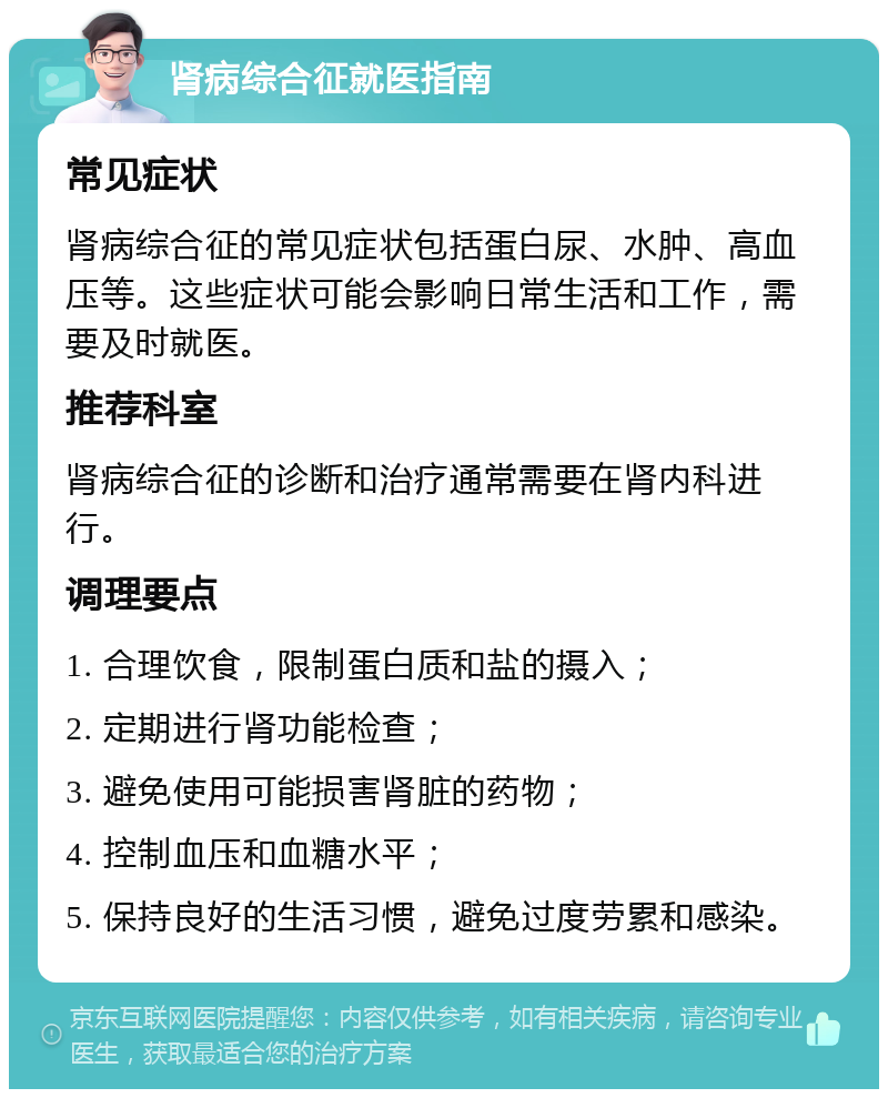 肾病综合征就医指南 常见症状 肾病综合征的常见症状包括蛋白尿、水肿、高血压等。这些症状可能会影响日常生活和工作，需要及时就医。 推荐科室 肾病综合征的诊断和治疗通常需要在肾内科进行。 调理要点 1. 合理饮食，限制蛋白质和盐的摄入； 2. 定期进行肾功能检查； 3. 避免使用可能损害肾脏的药物； 4. 控制血压和血糖水平； 5. 保持良好的生活习惯，避免过度劳累和感染。