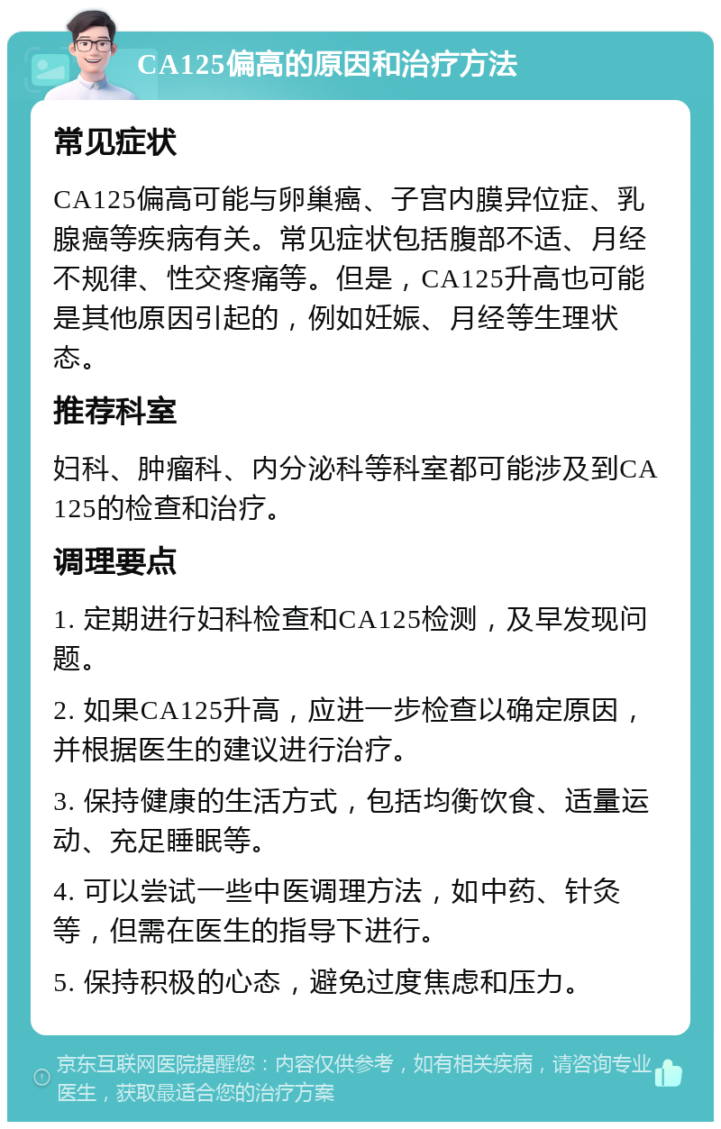 CA125偏高的原因和治疗方法 常见症状 CA125偏高可能与卵巢癌、子宫内膜异位症、乳腺癌等疾病有关。常见症状包括腹部不适、月经不规律、性交疼痛等。但是，CA125升高也可能是其他原因引起的，例如妊娠、月经等生理状态。 推荐科室 妇科、肿瘤科、内分泌科等科室都可能涉及到CA125的检查和治疗。 调理要点 1. 定期进行妇科检查和CA125检测，及早发现问题。 2. 如果CA125升高，应进一步检查以确定原因，并根据医生的建议进行治疗。 3. 保持健康的生活方式，包括均衡饮食、适量运动、充足睡眠等。 4. 可以尝试一些中医调理方法，如中药、针灸等，但需在医生的指导下进行。 5. 保持积极的心态，避免过度焦虑和压力。