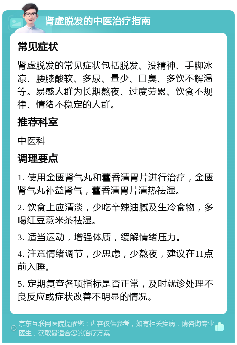 肾虚脱发的中医治疗指南 常见症状 肾虚脱发的常见症状包括脱发、没精神、手脚冰凉、腰膝酸软、多尿、量少、口臭、多饮不解渴等。易感人群为长期熬夜、过度劳累、饮食不规律、情绪不稳定的人群。 推荐科室 中医科 调理要点 1. 使用金匮肾气丸和藿香清胃片进行治疗，金匮肾气丸补益肾气，藿香清胃片清热祛湿。 2. 饮食上应清淡，少吃辛辣油腻及生冷食物，多喝红豆薏米茶祛湿。 3. 适当运动，增强体质，缓解情绪压力。 4. 注意情绪调节，少思虑，少熬夜，建议在11点前入睡。 5. 定期复查各项指标是否正常，及时就诊处理不良反应或症状改善不明显的情况。