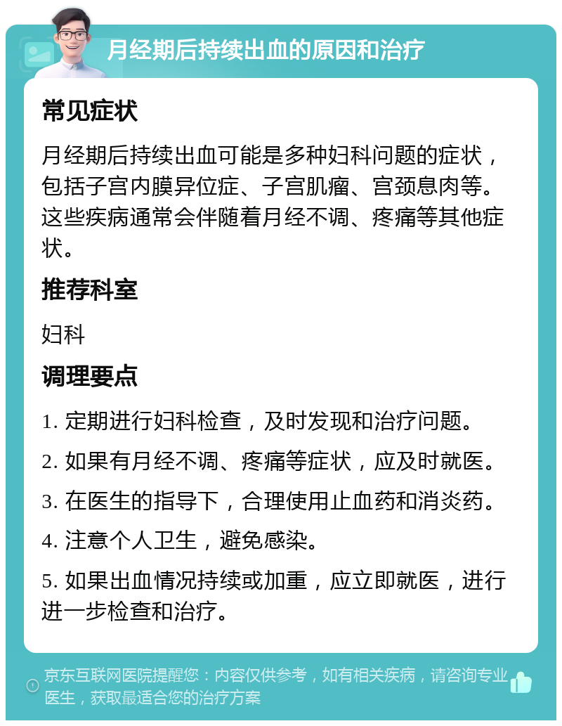 月经期后持续出血的原因和治疗 常见症状 月经期后持续出血可能是多种妇科问题的症状，包括子宫内膜异位症、子宫肌瘤、宫颈息肉等。这些疾病通常会伴随着月经不调、疼痛等其他症状。 推荐科室 妇科 调理要点 1. 定期进行妇科检查，及时发现和治疗问题。 2. 如果有月经不调、疼痛等症状，应及时就医。 3. 在医生的指导下，合理使用止血药和消炎药。 4. 注意个人卫生，避免感染。 5. 如果出血情况持续或加重，应立即就医，进行进一步检查和治疗。