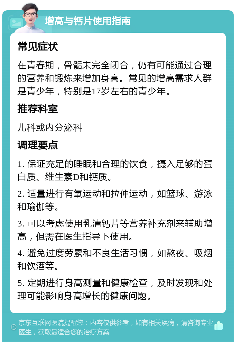 增高与钙片使用指南 常见症状 在青春期，骨骺未完全闭合，仍有可能通过合理的营养和锻炼来增加身高。常见的增高需求人群是青少年，特别是17岁左右的青少年。 推荐科室 儿科或内分泌科 调理要点 1. 保证充足的睡眠和合理的饮食，摄入足够的蛋白质、维生素D和钙质。 2. 适量进行有氧运动和拉伸运动，如篮球、游泳和瑜伽等。 3. 可以考虑使用乳清钙片等营养补充剂来辅助增高，但需在医生指导下使用。 4. 避免过度劳累和不良生活习惯，如熬夜、吸烟和饮酒等。 5. 定期进行身高测量和健康检查，及时发现和处理可能影响身高增长的健康问题。