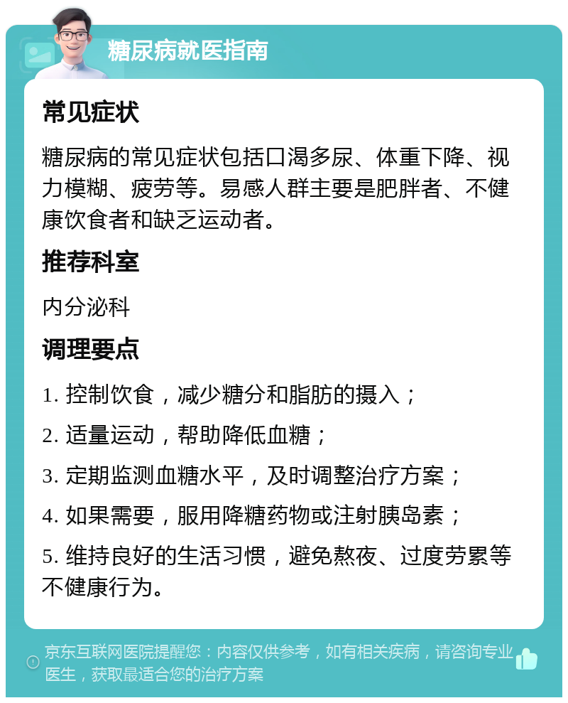 糖尿病就医指南 常见症状 糖尿病的常见症状包括口渴多尿、体重下降、视力模糊、疲劳等。易感人群主要是肥胖者、不健康饮食者和缺乏运动者。 推荐科室 内分泌科 调理要点 1. 控制饮食，减少糖分和脂肪的摄入； 2. 适量运动，帮助降低血糖； 3. 定期监测血糖水平，及时调整治疗方案； 4. 如果需要，服用降糖药物或注射胰岛素； 5. 维持良好的生活习惯，避免熬夜、过度劳累等不健康行为。