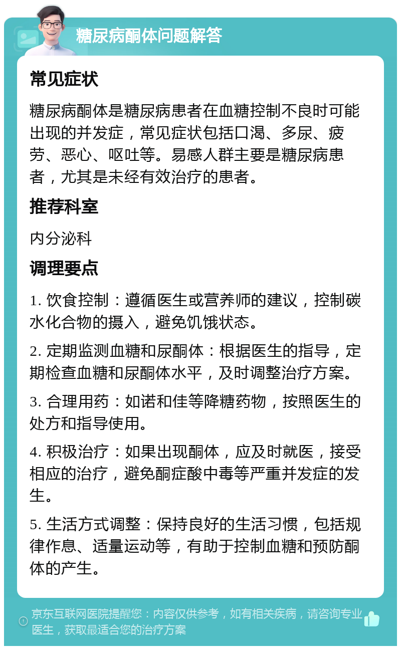 糖尿病酮体问题解答 常见症状 糖尿病酮体是糖尿病患者在血糖控制不良时可能出现的并发症，常见症状包括口渴、多尿、疲劳、恶心、呕吐等。易感人群主要是糖尿病患者，尤其是未经有效治疗的患者。 推荐科室 内分泌科 调理要点 1. 饮食控制：遵循医生或营养师的建议，控制碳水化合物的摄入，避免饥饿状态。 2. 定期监测血糖和尿酮体：根据医生的指导，定期检查血糖和尿酮体水平，及时调整治疗方案。 3. 合理用药：如诺和佳等降糖药物，按照医生的处方和指导使用。 4. 积极治疗：如果出现酮体，应及时就医，接受相应的治疗，避免酮症酸中毒等严重并发症的发生。 5. 生活方式调整：保持良好的生活习惯，包括规律作息、适量运动等，有助于控制血糖和预防酮体的产生。