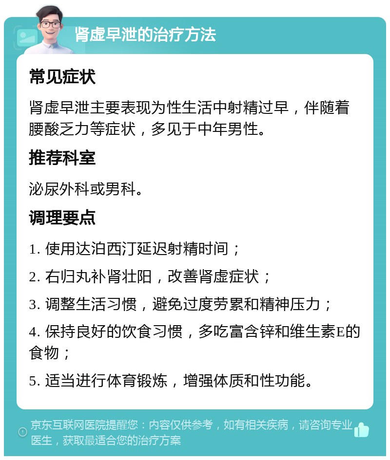 肾虚早泄的治疗方法 常见症状 肾虚早泄主要表现为性生活中射精过早，伴随着腰酸乏力等症状，多见于中年男性。 推荐科室 泌尿外科或男科。 调理要点 1. 使用达泊西汀延迟射精时间； 2. 右归丸补肾壮阳，改善肾虚症状； 3. 调整生活习惯，避免过度劳累和精神压力； 4. 保持良好的饮食习惯，多吃富含锌和维生素E的食物； 5. 适当进行体育锻炼，增强体质和性功能。