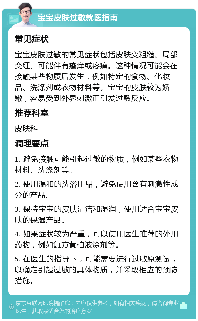 宝宝皮肤过敏就医指南 常见症状 宝宝皮肤过敏的常见症状包括皮肤变粗糙、局部变红、可能伴有瘙痒或疼痛。这种情况可能会在接触某些物质后发生，例如特定的食物、化妆品、洗涤剂或衣物材料等。宝宝的皮肤较为娇嫩，容易受到外界刺激而引发过敏反应。 推荐科室 皮肤科 调理要点 1. 避免接触可能引起过敏的物质，例如某些衣物材料、洗涤剂等。 2. 使用温和的洗浴用品，避免使用含有刺激性成分的产品。 3. 保持宝宝的皮肤清洁和湿润，使用适合宝宝皮肤的保湿产品。 4. 如果症状较为严重，可以使用医生推荐的外用药物，例如复方黄柏液涂剂等。 5. 在医生的指导下，可能需要进行过敏原测试，以确定引起过敏的具体物质，并采取相应的预防措施。