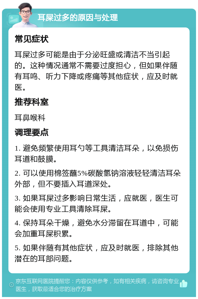 耳屎过多的原因与处理 常见症状 耳屎过多可能是由于分泌旺盛或清洁不当引起的。这种情况通常不需要过度担心，但如果伴随有耳鸣、听力下降或疼痛等其他症状，应及时就医。 推荐科室 耳鼻喉科 调理要点 1. 避免频繁使用耳勺等工具清洁耳朵，以免损伤耳道和鼓膜。 2. 可以使用棉签蘸5%碳酸氢钠溶液轻轻清洁耳朵外部，但不要插入耳道深处。 3. 如果耳屎过多影响日常生活，应就医，医生可能会使用专业工具清除耳屎。 4. 保持耳朵干燥，避免水分滞留在耳道中，可能会加重耳屎积累。 5. 如果伴随有其他症状，应及时就医，排除其他潜在的耳部问题。