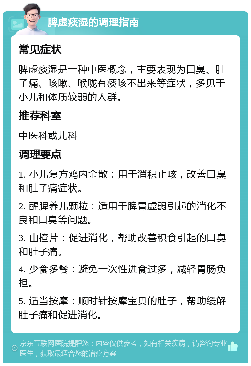 脾虚痰湿的调理指南 常见症状 脾虚痰湿是一种中医概念，主要表现为口臭、肚子痛、咳嗽、喉咙有痰咳不出来等症状，多见于小儿和体质较弱的人群。 推荐科室 中医科或儿科 调理要点 1. 小儿复方鸡内金散：用于消积止咳，改善口臭和肚子痛症状。 2. 醒脾养儿颗粒：适用于脾胃虚弱引起的消化不良和口臭等问题。 3. 山楂片：促进消化，帮助改善积食引起的口臭和肚子痛。 4. 少食多餐：避免一次性进食过多，减轻胃肠负担。 5. 适当按摩：顺时针按摩宝贝的肚子，帮助缓解肚子痛和促进消化。