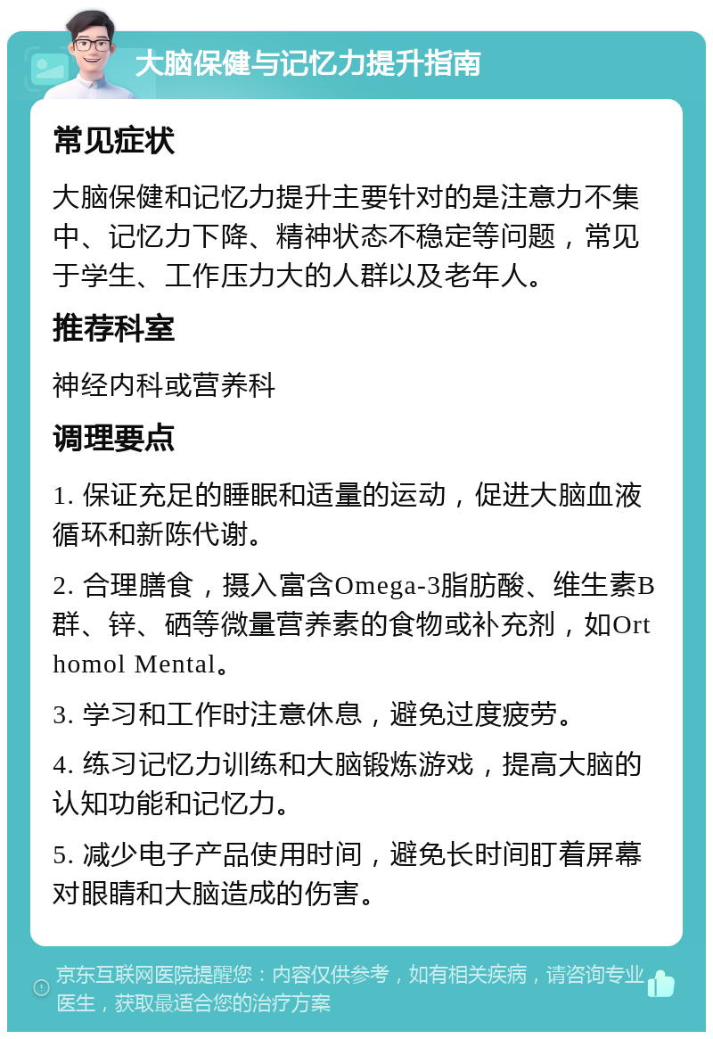 大脑保健与记忆力提升指南 常见症状 大脑保健和记忆力提升主要针对的是注意力不集中、记忆力下降、精神状态不稳定等问题，常见于学生、工作压力大的人群以及老年人。 推荐科室 神经内科或营养科 调理要点 1. 保证充足的睡眠和适量的运动，促进大脑血液循环和新陈代谢。 2. 合理膳食，摄入富含Omega-3脂肪酸、维生素B群、锌、硒等微量营养素的食物或补充剂，如Orthomol Mental。 3. 学习和工作时注意休息，避免过度疲劳。 4. 练习记忆力训练和大脑锻炼游戏，提高大脑的认知功能和记忆力。 5. 减少电子产品使用时间，避免长时间盯着屏幕对眼睛和大脑造成的伤害。