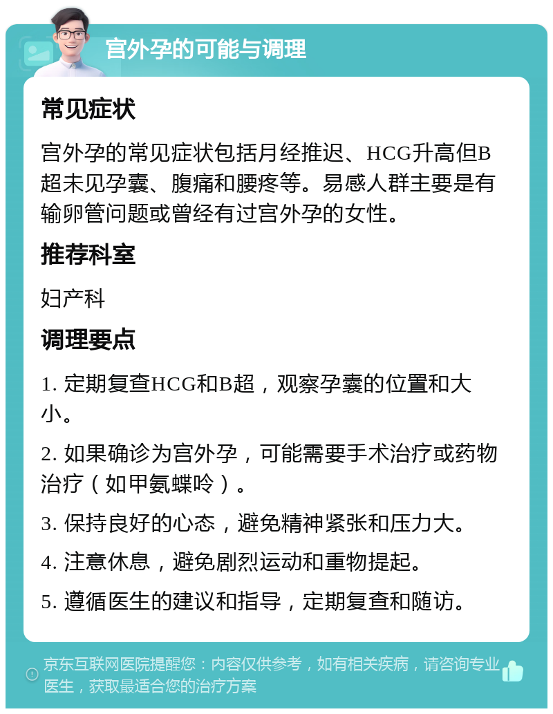 宫外孕的可能与调理 常见症状 宫外孕的常见症状包括月经推迟、HCG升高但B超未见孕囊、腹痛和腰疼等。易感人群主要是有输卵管问题或曾经有过宫外孕的女性。 推荐科室 妇产科 调理要点 1. 定期复查HCG和B超，观察孕囊的位置和大小。 2. 如果确诊为宫外孕，可能需要手术治疗或药物治疗（如甲氨蝶呤）。 3. 保持良好的心态，避免精神紧张和压力大。 4. 注意休息，避免剧烈运动和重物提起。 5. 遵循医生的建议和指导，定期复查和随访。