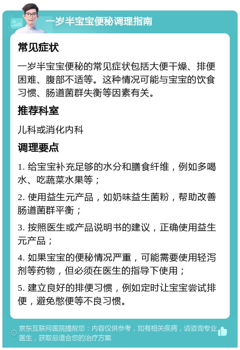 一岁半宝宝便秘调理指南 常见症状 一岁半宝宝便秘的常见症状包括大便干燥、排便困难、腹部不适等。这种情况可能与宝宝的饮食习惯、肠道菌群失衡等因素有关。 推荐科室 儿科或消化内科 调理要点 1. 给宝宝补充足够的水分和膳食纤维，例如多喝水、吃蔬菜水果等； 2. 使用益生元产品，如奶味益生菌粉，帮助改善肠道菌群平衡； 3. 按照医生或产品说明书的建议，正确使用益生元产品； 4. 如果宝宝的便秘情况严重，可能需要使用轻泻剂等药物，但必须在医生的指导下使用； 5. 建立良好的排便习惯，例如定时让宝宝尝试排便，避免憋便等不良习惯。