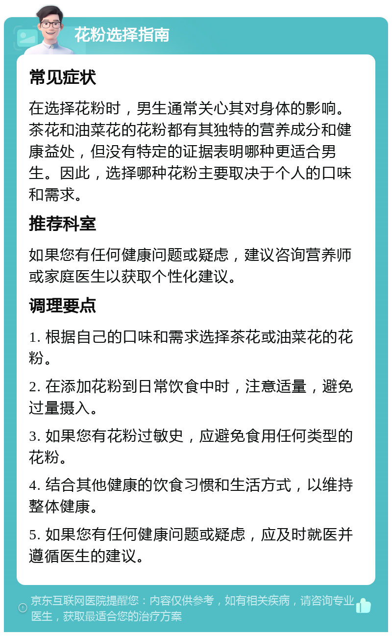 花粉选择指南 常见症状 在选择花粉时，男生通常关心其对身体的影响。茶花和油菜花的花粉都有其独特的营养成分和健康益处，但没有特定的证据表明哪种更适合男生。因此，选择哪种花粉主要取决于个人的口味和需求。 推荐科室 如果您有任何健康问题或疑虑，建议咨询营养师或家庭医生以获取个性化建议。 调理要点 1. 根据自己的口味和需求选择茶花或油菜花的花粉。 2. 在添加花粉到日常饮食中时，注意适量，避免过量摄入。 3. 如果您有花粉过敏史，应避免食用任何类型的花粉。 4. 结合其他健康的饮食习惯和生活方式，以维持整体健康。 5. 如果您有任何健康问题或疑虑，应及时就医并遵循医生的建议。