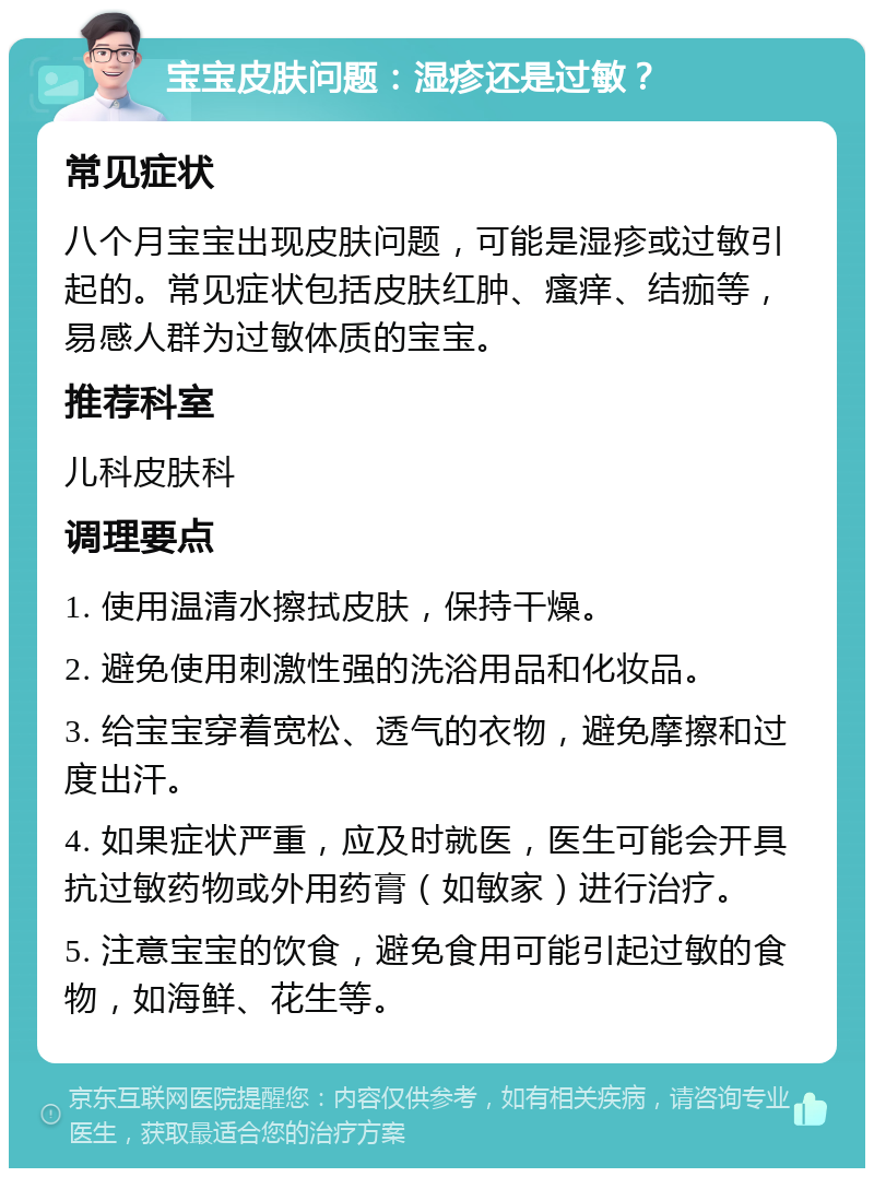 宝宝皮肤问题：湿疹还是过敏？ 常见症状 八个月宝宝出现皮肤问题，可能是湿疹或过敏引起的。常见症状包括皮肤红肿、瘙痒、结痂等，易感人群为过敏体质的宝宝。 推荐科室 儿科皮肤科 调理要点 1. 使用温清水擦拭皮肤，保持干燥。 2. 避免使用刺激性强的洗浴用品和化妆品。 3. 给宝宝穿着宽松、透气的衣物，避免摩擦和过度出汗。 4. 如果症状严重，应及时就医，医生可能会开具抗过敏药物或外用药膏（如敏家）进行治疗。 5. 注意宝宝的饮食，避免食用可能引起过敏的食物，如海鲜、花生等。