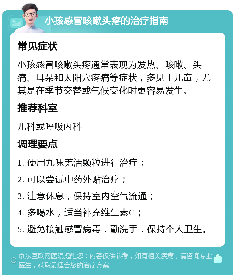 小孩感冒咳嗽头疼的治疗指南 常见症状 小孩感冒咳嗽头疼通常表现为发热、咳嗽、头痛、耳朵和太阳穴疼痛等症状，多见于儿童，尤其是在季节交替或气候变化时更容易发生。 推荐科室 儿科或呼吸内科 调理要点 1. 使用九味羌活颗粒进行治疗； 2. 可以尝试中药外贴治疗； 3. 注意休息，保持室内空气流通； 4. 多喝水，适当补充维生素C； 5. 避免接触感冒病毒，勤洗手，保持个人卫生。