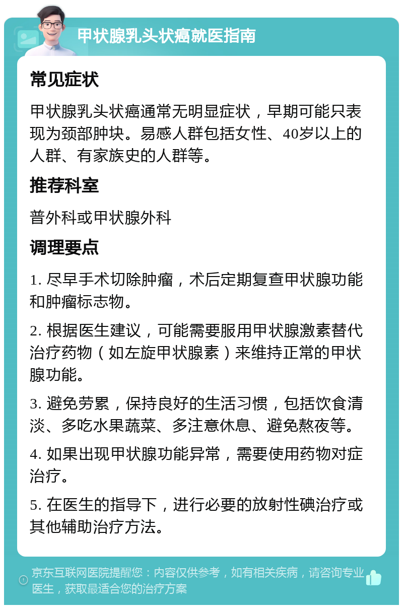 甲状腺乳头状癌就医指南 常见症状 甲状腺乳头状癌通常无明显症状，早期可能只表现为颈部肿块。易感人群包括女性、40岁以上的人群、有家族史的人群等。 推荐科室 普外科或甲状腺外科 调理要点 1. 尽早手术切除肿瘤，术后定期复查甲状腺功能和肿瘤标志物。 2. 根据医生建议，可能需要服用甲状腺激素替代治疗药物（如左旋甲状腺素）来维持正常的甲状腺功能。 3. 避免劳累，保持良好的生活习惯，包括饮食清淡、多吃水果蔬菜、多注意休息、避免熬夜等。 4. 如果出现甲状腺功能异常，需要使用药物对症治疗。 5. 在医生的指导下，进行必要的放射性碘治疗或其他辅助治疗方法。