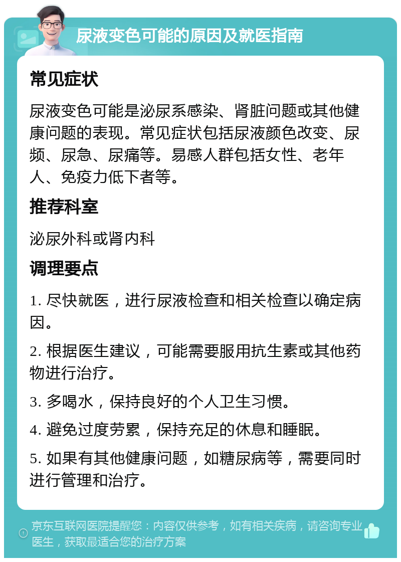 尿液变色可能的原因及就医指南 常见症状 尿液变色可能是泌尿系感染、肾脏问题或其他健康问题的表现。常见症状包括尿液颜色改变、尿频、尿急、尿痛等。易感人群包括女性、老年人、免疫力低下者等。 推荐科室 泌尿外科或肾内科 调理要点 1. 尽快就医，进行尿液检查和相关检查以确定病因。 2. 根据医生建议，可能需要服用抗生素或其他药物进行治疗。 3. 多喝水，保持良好的个人卫生习惯。 4. 避免过度劳累，保持充足的休息和睡眠。 5. 如果有其他健康问题，如糖尿病等，需要同时进行管理和治疗。