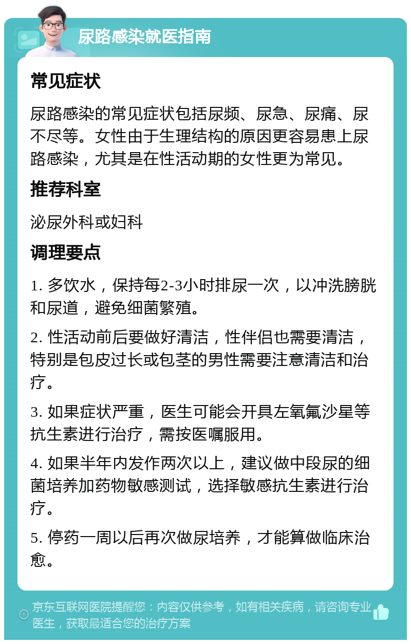 尿路感染就医指南 常见症状 尿路感染的常见症状包括尿频、尿急、尿痛、尿不尽等。女性由于生理结构的原因更容易患上尿路感染，尤其是在性活动期的女性更为常见。 推荐科室 泌尿外科或妇科 调理要点 1. 多饮水，保持每2-3小时排尿一次，以冲洗膀胱和尿道，避免细菌繁殖。 2. 性活动前后要做好清洁，性伴侣也需要清洁，特别是包皮过长或包茎的男性需要注意清洁和治疗。 3. 如果症状严重，医生可能会开具左氧氟沙星等抗生素进行治疗，需按医嘱服用。 4. 如果半年内发作两次以上，建议做中段尿的细菌培养加药物敏感测试，选择敏感抗生素进行治疗。 5. 停药一周以后再次做尿培养，才能算做临床治愈。