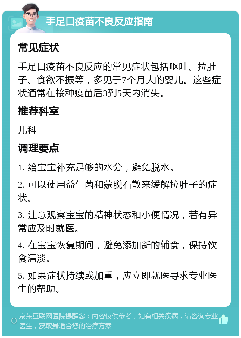 手足口疫苗不良反应指南 常见症状 手足口疫苗不良反应的常见症状包括呕吐、拉肚子、食欲不振等，多见于7个月大的婴儿。这些症状通常在接种疫苗后3到5天内消失。 推荐科室 儿科 调理要点 1. 给宝宝补充足够的水分，避免脱水。 2. 可以使用益生菌和蒙脱石散来缓解拉肚子的症状。 3. 注意观察宝宝的精神状态和小便情况，若有异常应及时就医。 4. 在宝宝恢复期间，避免添加新的辅食，保持饮食清淡。 5. 如果症状持续或加重，应立即就医寻求专业医生的帮助。