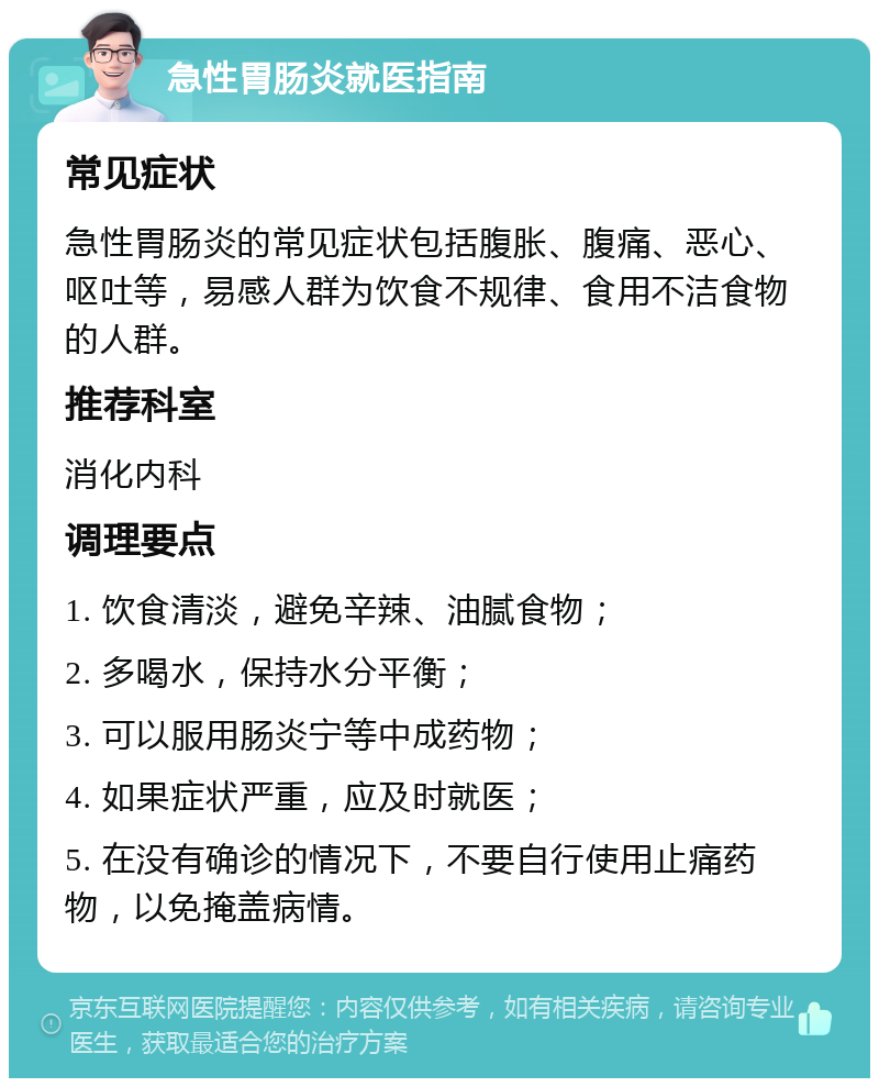 急性胃肠炎就医指南 常见症状 急性胃肠炎的常见症状包括腹胀、腹痛、恶心、呕吐等，易感人群为饮食不规律、食用不洁食物的人群。 推荐科室 消化内科 调理要点 1. 饮食清淡，避免辛辣、油腻食物； 2. 多喝水，保持水分平衡； 3. 可以服用肠炎宁等中成药物； 4. 如果症状严重，应及时就医； 5. 在没有确诊的情况下，不要自行使用止痛药物，以免掩盖病情。