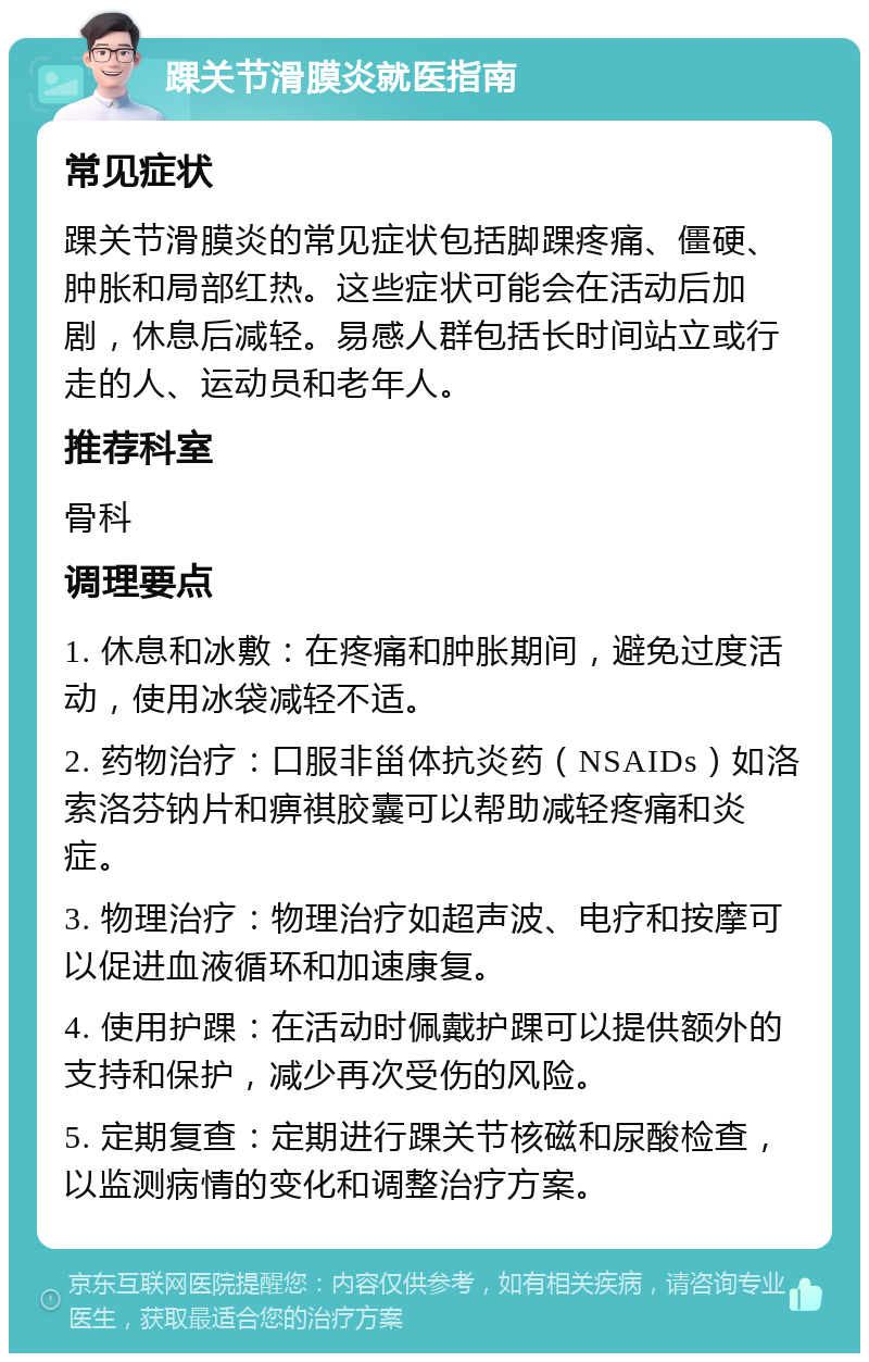 踝关节滑膜炎就医指南 常见症状 踝关节滑膜炎的常见症状包括脚踝疼痛、僵硬、肿胀和局部红热。这些症状可能会在活动后加剧，休息后减轻。易感人群包括长时间站立或行走的人、运动员和老年人。 推荐科室 骨科 调理要点 1. 休息和冰敷：在疼痛和肿胀期间，避免过度活动，使用冰袋减轻不适。 2. 药物治疗：口服非甾体抗炎药（NSAIDs）如洛索洛芬钠片和痹祺胶囊可以帮助减轻疼痛和炎症。 3. 物理治疗：物理治疗如超声波、电疗和按摩可以促进血液循环和加速康复。 4. 使用护踝：在活动时佩戴护踝可以提供额外的支持和保护，减少再次受伤的风险。 5. 定期复查：定期进行踝关节核磁和尿酸检查，以监测病情的变化和调整治疗方案。