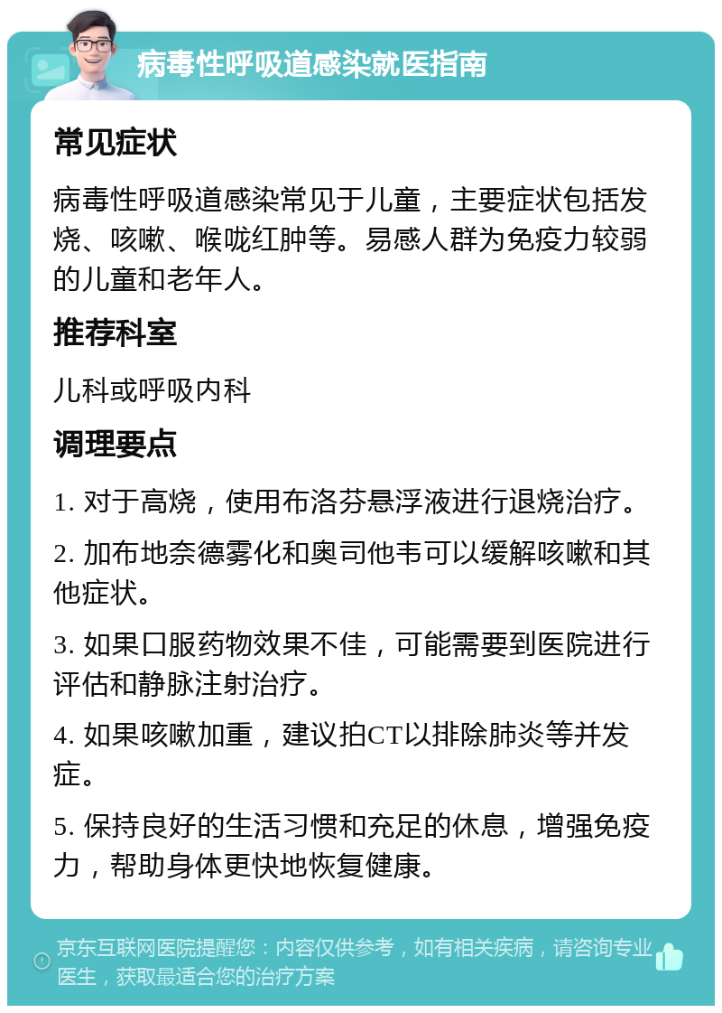 病毒性呼吸道感染就医指南 常见症状 病毒性呼吸道感染常见于儿童，主要症状包括发烧、咳嗽、喉咙红肿等。易感人群为免疫力较弱的儿童和老年人。 推荐科室 儿科或呼吸内科 调理要点 1. 对于高烧，使用布洛芬悬浮液进行退烧治疗。 2. 加布地奈德雾化和奥司他韦可以缓解咳嗽和其他症状。 3. 如果口服药物效果不佳，可能需要到医院进行评估和静脉注射治疗。 4. 如果咳嗽加重，建议拍CT以排除肺炎等并发症。 5. 保持良好的生活习惯和充足的休息，增强免疫力，帮助身体更快地恢复健康。