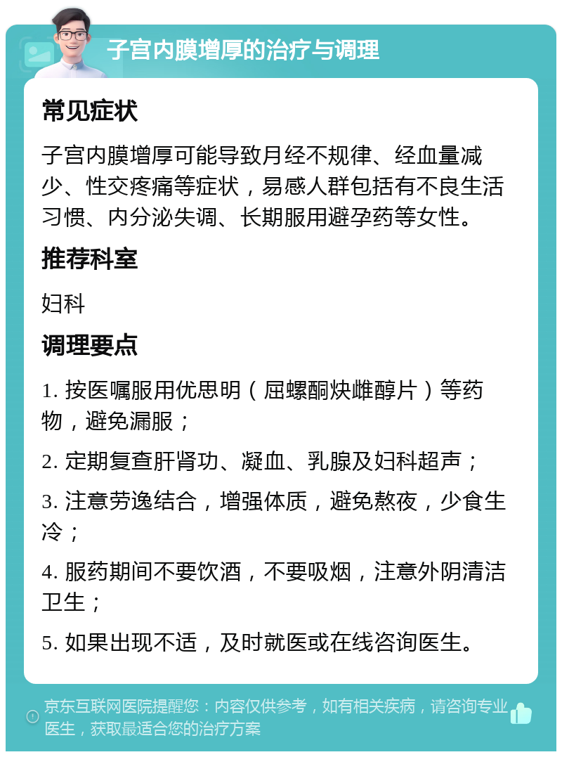 子宫内膜增厚的治疗与调理 常见症状 子宫内膜增厚可能导致月经不规律、经血量减少、性交疼痛等症状，易感人群包括有不良生活习惯、内分泌失调、长期服用避孕药等女性。 推荐科室 妇科 调理要点 1. 按医嘱服用优思明（屈螺酮炔雌醇片）等药物，避免漏服； 2. 定期复查肝肾功、凝血、乳腺及妇科超声； 3. 注意劳逸结合，增强体质，避免熬夜，少食生冷； 4. 服药期间不要饮酒，不要吸烟，注意外阴清洁卫生； 5. 如果出现不适，及时就医或在线咨询医生。