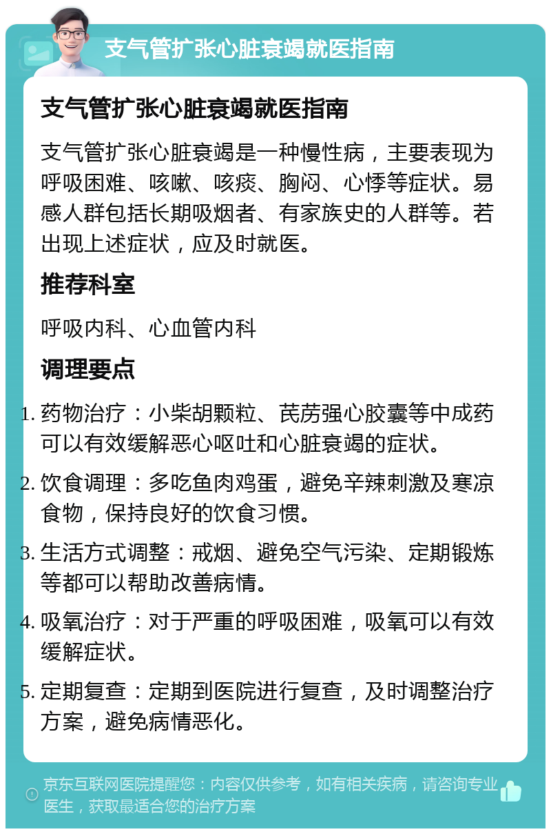 支气管扩张心脏衰竭就医指南 支气管扩张心脏衰竭就医指南 支气管扩张心脏衰竭是一种慢性病，主要表现为呼吸困难、咳嗽、咳痰、胸闷、心悸等症状。易感人群包括长期吸烟者、有家族史的人群等。若出现上述症状，应及时就医。 推荐科室 呼吸内科、心血管内科 调理要点 药物治疗：小柴胡颗粒、芪苈强心胶囊等中成药可以有效缓解恶心呕吐和心脏衰竭的症状。 饮食调理：多吃鱼肉鸡蛋，避免辛辣刺激及寒凉食物，保持良好的饮食习惯。 生活方式调整：戒烟、避免空气污染、定期锻炼等都可以帮助改善病情。 吸氧治疗：对于严重的呼吸困难，吸氧可以有效缓解症状。 定期复查：定期到医院进行复查，及时调整治疗方案，避免病情恶化。