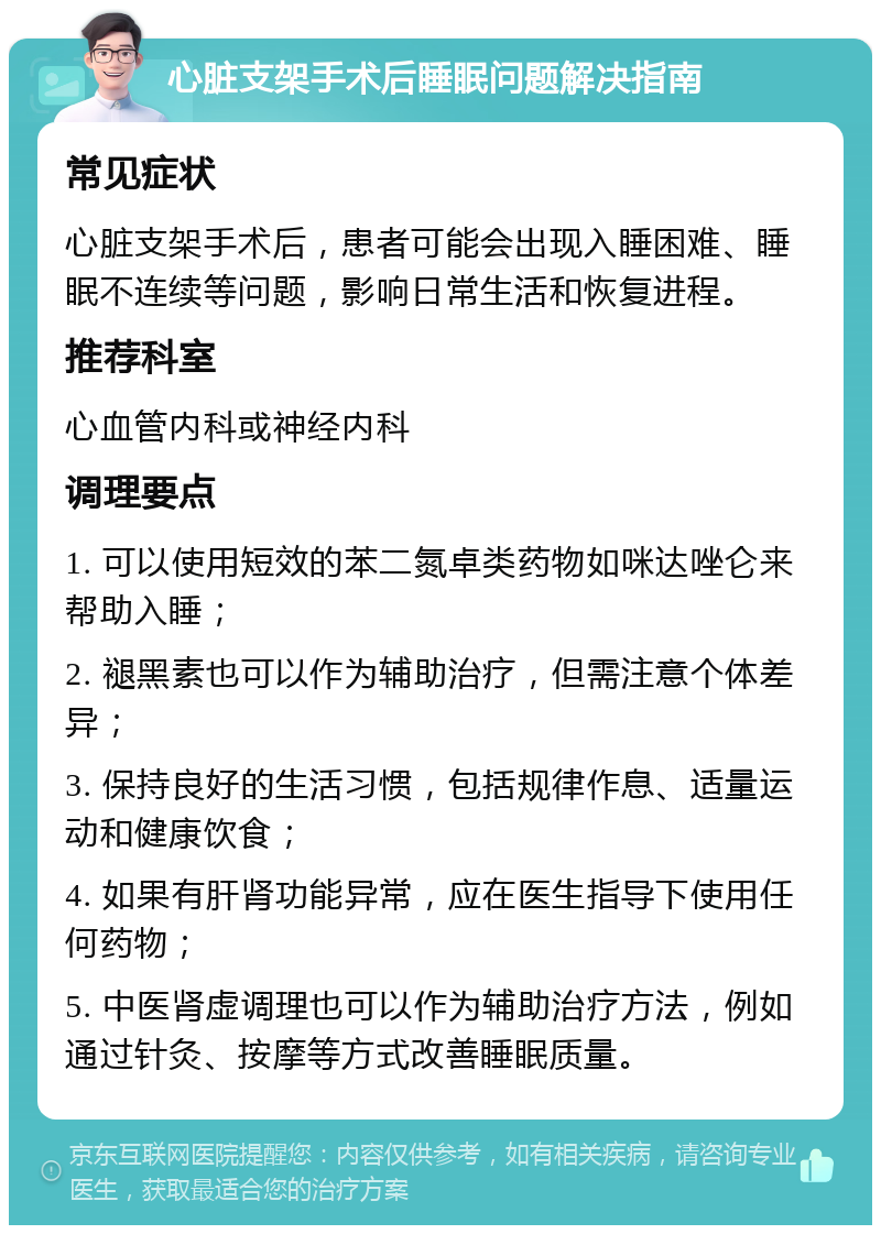 心脏支架手术后睡眠问题解决指南 常见症状 心脏支架手术后，患者可能会出现入睡困难、睡眠不连续等问题，影响日常生活和恢复进程。 推荐科室 心血管内科或神经内科 调理要点 1. 可以使用短效的苯二氮卓类药物如咪达唑仑来帮助入睡； 2. 褪黑素也可以作为辅助治疗，但需注意个体差异； 3. 保持良好的生活习惯，包括规律作息、适量运动和健康饮食； 4. 如果有肝肾功能异常，应在医生指导下使用任何药物； 5. 中医肾虚调理也可以作为辅助治疗方法，例如通过针灸、按摩等方式改善睡眠质量。