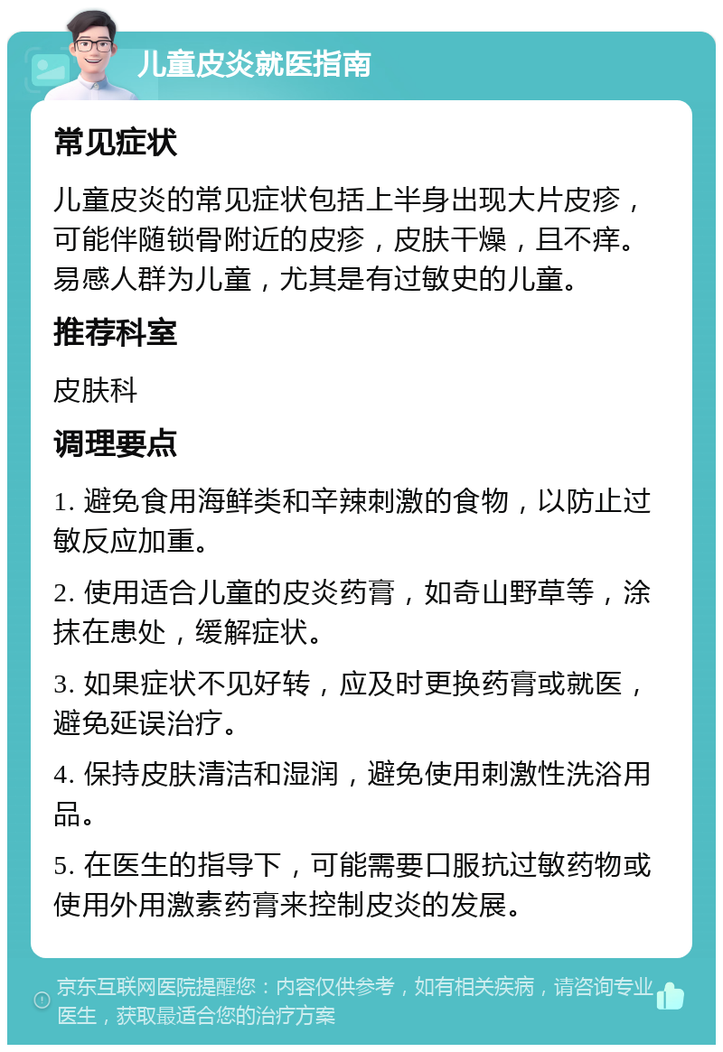 儿童皮炎就医指南 常见症状 儿童皮炎的常见症状包括上半身出现大片皮疹，可能伴随锁骨附近的皮疹，皮肤干燥，且不痒。易感人群为儿童，尤其是有过敏史的儿童。 推荐科室 皮肤科 调理要点 1. 避免食用海鲜类和辛辣刺激的食物，以防止过敏反应加重。 2. 使用适合儿童的皮炎药膏，如奇山野草等，涂抹在患处，缓解症状。 3. 如果症状不见好转，应及时更换药膏或就医，避免延误治疗。 4. 保持皮肤清洁和湿润，避免使用刺激性洗浴用品。 5. 在医生的指导下，可能需要口服抗过敏药物或使用外用激素药膏来控制皮炎的发展。