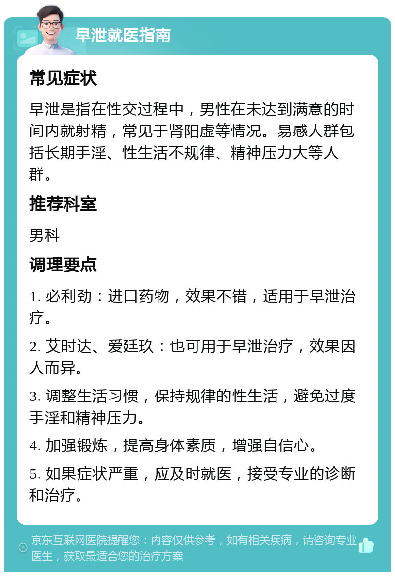 早泄就医指南 常见症状 早泄是指在性交过程中，男性在未达到满意的时间内就射精，常见于肾阳虚等情况。易感人群包括长期手淫、性生活不规律、精神压力大等人群。 推荐科室 男科 调理要点 1. 必利劲：进口药物，效果不错，适用于早泄治疗。 2. 艾时达、爱廷玖：也可用于早泄治疗，效果因人而异。 3. 调整生活习惯，保持规律的性生活，避免过度手淫和精神压力。 4. 加强锻炼，提高身体素质，增强自信心。 5. 如果症状严重，应及时就医，接受专业的诊断和治疗。