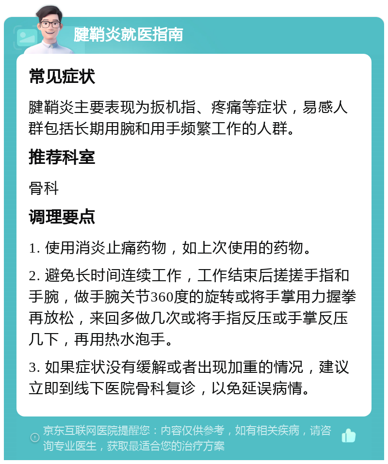 腱鞘炎就医指南 常见症状 腱鞘炎主要表现为扳机指、疼痛等症状，易感人群包括长期用腕和用手频繁工作的人群。 推荐科室 骨科 调理要点 1. 使用消炎止痛药物，如上次使用的药物。 2. 避免长时间连续工作，工作结束后搓搓手指和手腕，做手腕关节360度的旋转或将手掌用力握拳再放松，来回多做几次或将手指反压或手掌反压几下，再用热水泡手。 3. 如果症状没有缓解或者出现加重的情况，建议立即到线下医院骨科复诊，以免延误病情。