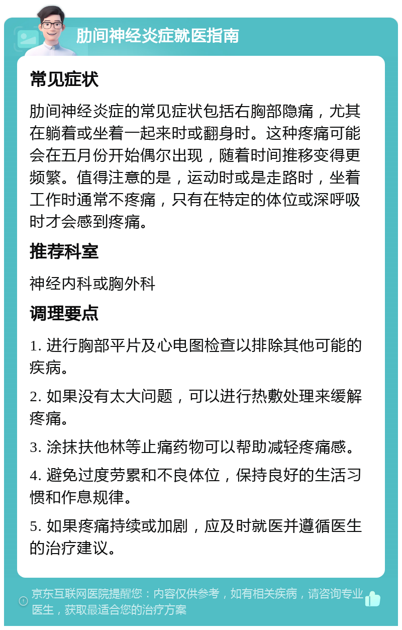 肋间神经炎症就医指南 常见症状 肋间神经炎症的常见症状包括右胸部隐痛，尤其在躺着或坐着一起来时或翻身时。这种疼痛可能会在五月份开始偶尔出现，随着时间推移变得更频繁。值得注意的是，运动时或是走路时，坐着工作时通常不疼痛，只有在特定的体位或深呼吸时才会感到疼痛。 推荐科室 神经内科或胸外科 调理要点 1. 进行胸部平片及心电图检查以排除其他可能的疾病。 2. 如果没有太大问题，可以进行热敷处理来缓解疼痛。 3. 涂抹扶他林等止痛药物可以帮助减轻疼痛感。 4. 避免过度劳累和不良体位，保持良好的生活习惯和作息规律。 5. 如果疼痛持续或加剧，应及时就医并遵循医生的治疗建议。