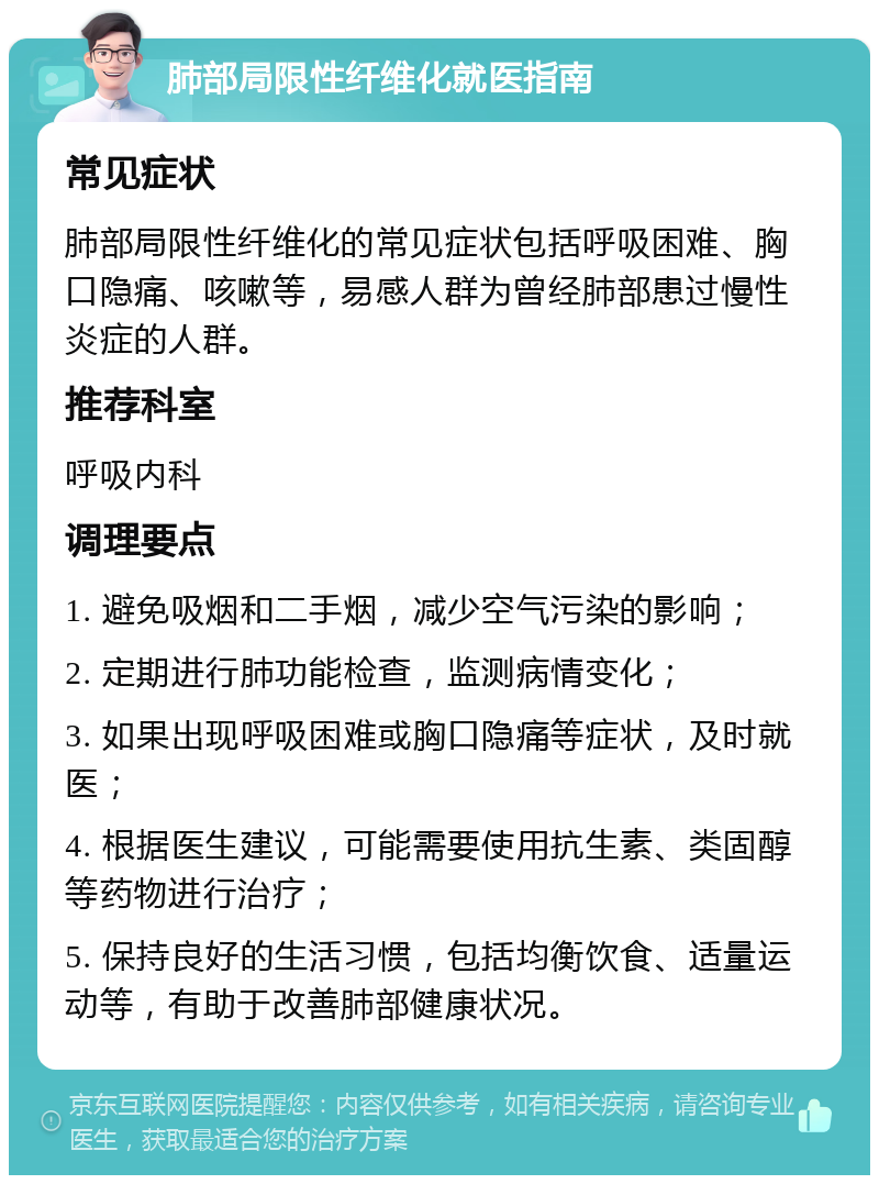 肺部局限性纤维化就医指南 常见症状 肺部局限性纤维化的常见症状包括呼吸困难、胸口隐痛、咳嗽等，易感人群为曾经肺部患过慢性炎症的人群。 推荐科室 呼吸内科 调理要点 1. 避免吸烟和二手烟，减少空气污染的影响； 2. 定期进行肺功能检查，监测病情变化； 3. 如果出现呼吸困难或胸口隐痛等症状，及时就医； 4. 根据医生建议，可能需要使用抗生素、类固醇等药物进行治疗； 5. 保持良好的生活习惯，包括均衡饮食、适量运动等，有助于改善肺部健康状况。