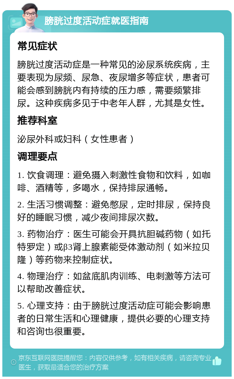 膀胱过度活动症就医指南 常见症状 膀胱过度活动症是一种常见的泌尿系统疾病，主要表现为尿频、尿急、夜尿增多等症状，患者可能会感到膀胱内有持续的压力感，需要频繁排尿。这种疾病多见于中老年人群，尤其是女性。 推荐科室 泌尿外科或妇科（女性患者） 调理要点 1. 饮食调理：避免摄入刺激性食物和饮料，如咖啡、酒精等，多喝水，保持排尿通畅。 2. 生活习惯调整：避免憋尿，定时排尿，保持良好的睡眠习惯，减少夜间排尿次数。 3. 药物治疗：医生可能会开具抗胆碱药物（如托特罗定）或β3肾上腺素能受体激动剂（如米拉贝隆）等药物来控制症状。 4. 物理治疗：如盆底肌肉训练、电刺激等方法可以帮助改善症状。 5. 心理支持：由于膀胱过度活动症可能会影响患者的日常生活和心理健康，提供必要的心理支持和咨询也很重要。