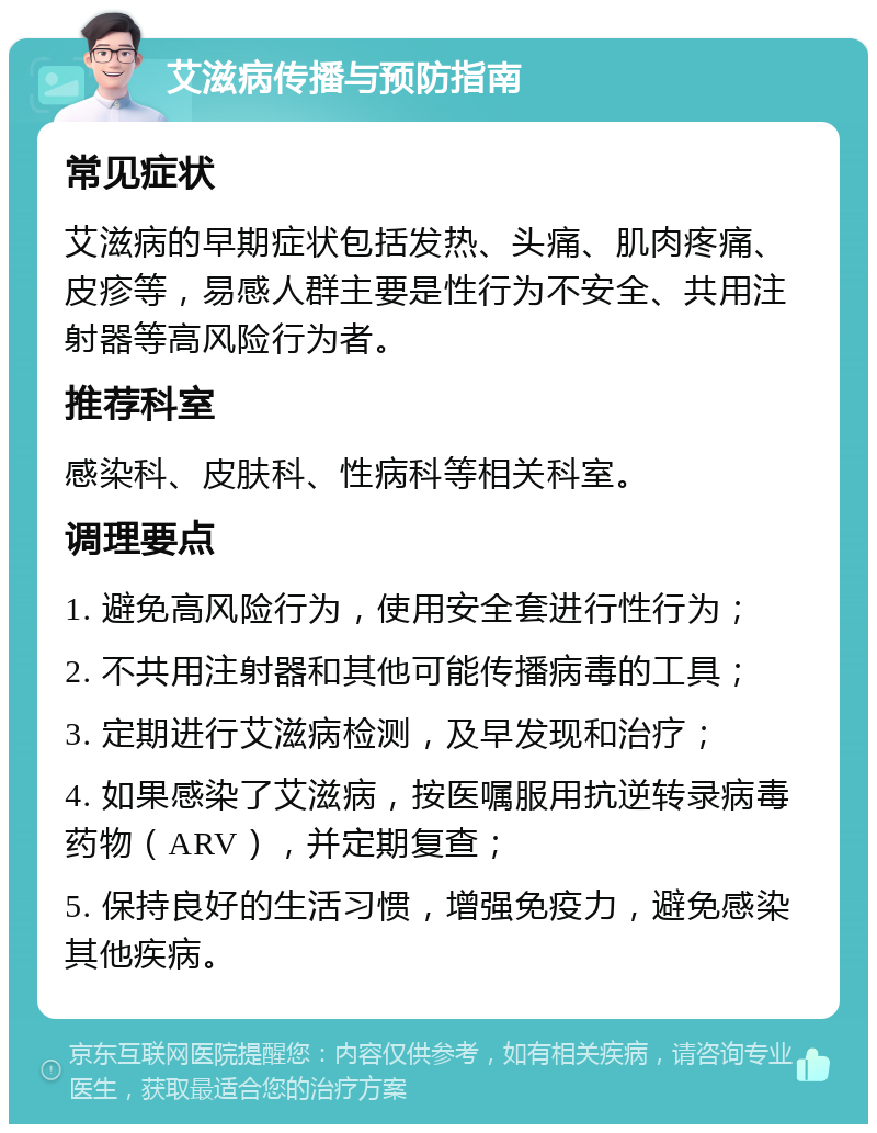 艾滋病传播与预防指南 常见症状 艾滋病的早期症状包括发热、头痛、肌肉疼痛、皮疹等，易感人群主要是性行为不安全、共用注射器等高风险行为者。 推荐科室 感染科、皮肤科、性病科等相关科室。 调理要点 1. 避免高风险行为，使用安全套进行性行为； 2. 不共用注射器和其他可能传播病毒的工具； 3. 定期进行艾滋病检测，及早发现和治疗； 4. 如果感染了艾滋病，按医嘱服用抗逆转录病毒药物（ARV），并定期复查； 5. 保持良好的生活习惯，增强免疫力，避免感染其他疾病。