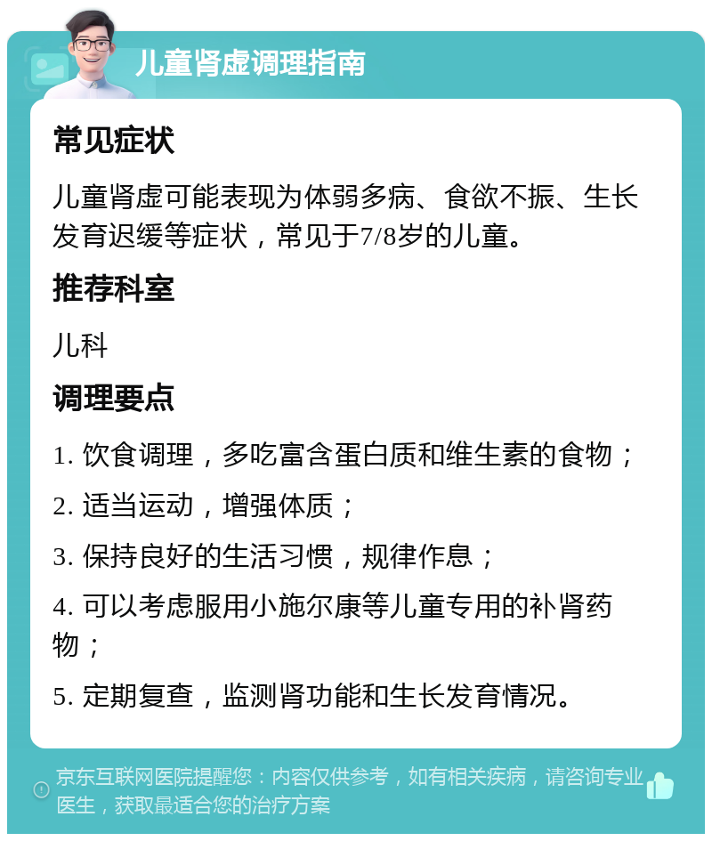 儿童肾虚调理指南 常见症状 儿童肾虚可能表现为体弱多病、食欲不振、生长发育迟缓等症状，常见于7/8岁的儿童。 推荐科室 儿科 调理要点 1. 饮食调理，多吃富含蛋白质和维生素的食物； 2. 适当运动，增强体质； 3. 保持良好的生活习惯，规律作息； 4. 可以考虑服用小施尔康等儿童专用的补肾药物； 5. 定期复查，监测肾功能和生长发育情况。