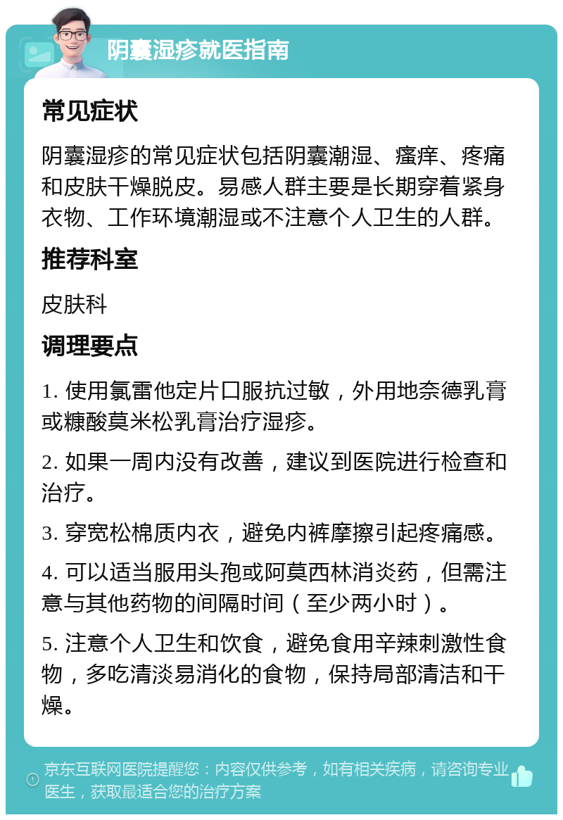 阴囊湿疹就医指南 常见症状 阴囊湿疹的常见症状包括阴囊潮湿、瘙痒、疼痛和皮肤干燥脱皮。易感人群主要是长期穿着紧身衣物、工作环境潮湿或不注意个人卫生的人群。 推荐科室 皮肤科 调理要点 1. 使用氯雷他定片口服抗过敏，外用地奈德乳膏或糠酸莫米松乳膏治疗湿疹。 2. 如果一周内没有改善，建议到医院进行检查和治疗。 3. 穿宽松棉质内衣，避免内裤摩擦引起疼痛感。 4. 可以适当服用头孢或阿莫西林消炎药，但需注意与其他药物的间隔时间（至少两小时）。 5. 注意个人卫生和饮食，避免食用辛辣刺激性食物，多吃清淡易消化的食物，保持局部清洁和干燥。