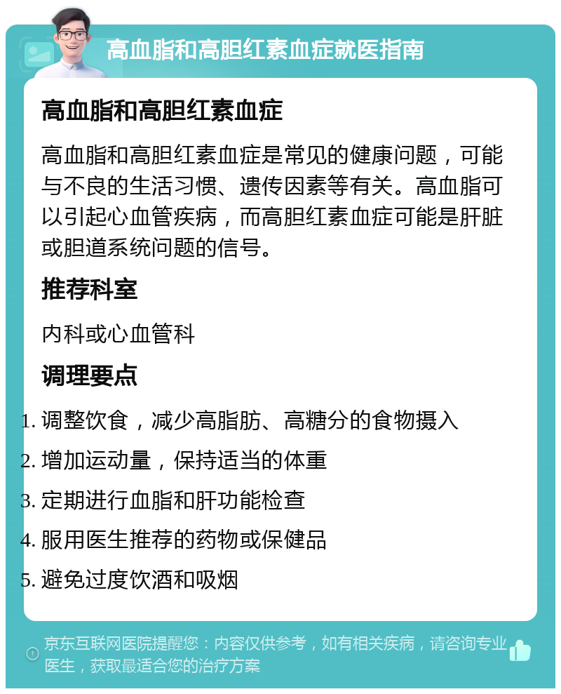 高血脂和高胆红素血症就医指南 高血脂和高胆红素血症 高血脂和高胆红素血症是常见的健康问题，可能与不良的生活习惯、遗传因素等有关。高血脂可以引起心血管疾病，而高胆红素血症可能是肝脏或胆道系统问题的信号。 推荐科室 内科或心血管科 调理要点 调整饮食，减少高脂肪、高糖分的食物摄入 增加运动量，保持适当的体重 定期进行血脂和肝功能检查 服用医生推荐的药物或保健品 避免过度饮酒和吸烟