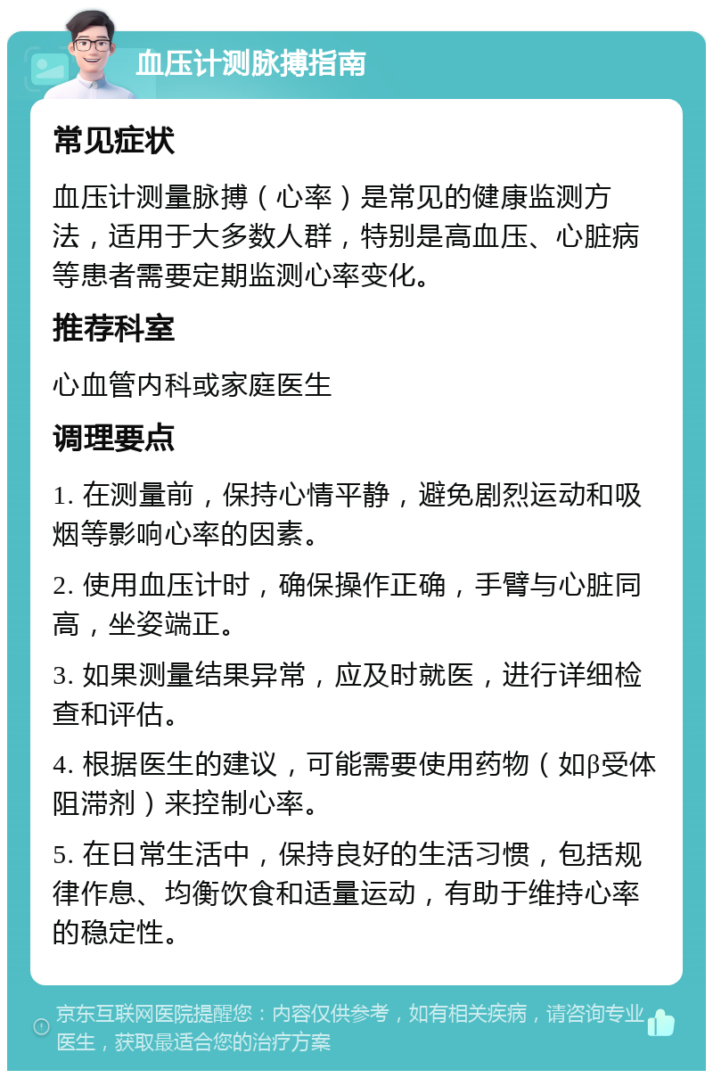 血压计测脉搏指南 常见症状 血压计测量脉搏（心率）是常见的健康监测方法，适用于大多数人群，特别是高血压、心脏病等患者需要定期监测心率变化。 推荐科室 心血管内科或家庭医生 调理要点 1. 在测量前，保持心情平静，避免剧烈运动和吸烟等影响心率的因素。 2. 使用血压计时，确保操作正确，手臂与心脏同高，坐姿端正。 3. 如果测量结果异常，应及时就医，进行详细检查和评估。 4. 根据医生的建议，可能需要使用药物（如β受体阻滞剂）来控制心率。 5. 在日常生活中，保持良好的生活习惯，包括规律作息、均衡饮食和适量运动，有助于维持心率的稳定性。