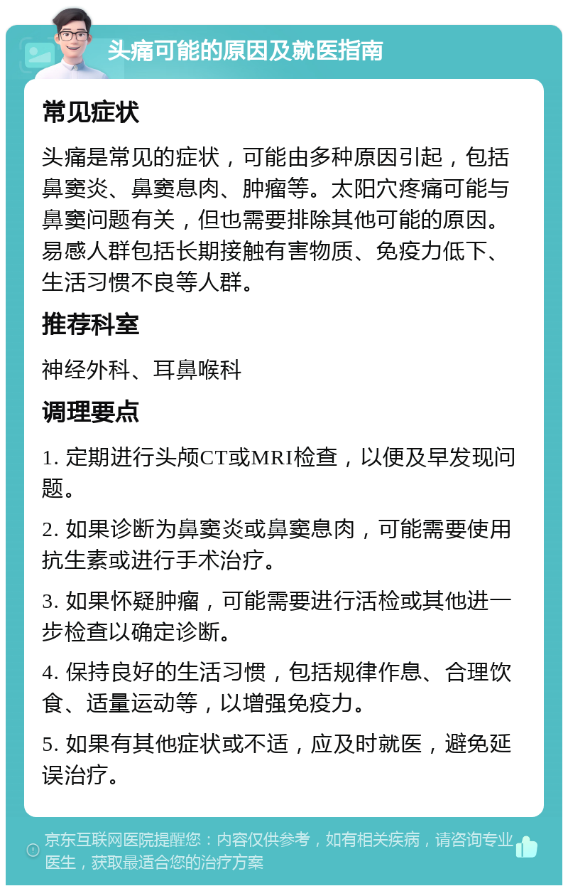 头痛可能的原因及就医指南 常见症状 头痛是常见的症状，可能由多种原因引起，包括鼻窦炎、鼻窦息肉、肿瘤等。太阳穴疼痛可能与鼻窦问题有关，但也需要排除其他可能的原因。易感人群包括长期接触有害物质、免疫力低下、生活习惯不良等人群。 推荐科室 神经外科、耳鼻喉科 调理要点 1. 定期进行头颅CT或MRI检查，以便及早发现问题。 2. 如果诊断为鼻窦炎或鼻窦息肉，可能需要使用抗生素或进行手术治疗。 3. 如果怀疑肿瘤，可能需要进行活检或其他进一步检查以确定诊断。 4. 保持良好的生活习惯，包括规律作息、合理饮食、适量运动等，以增强免疫力。 5. 如果有其他症状或不适，应及时就医，避免延误治疗。