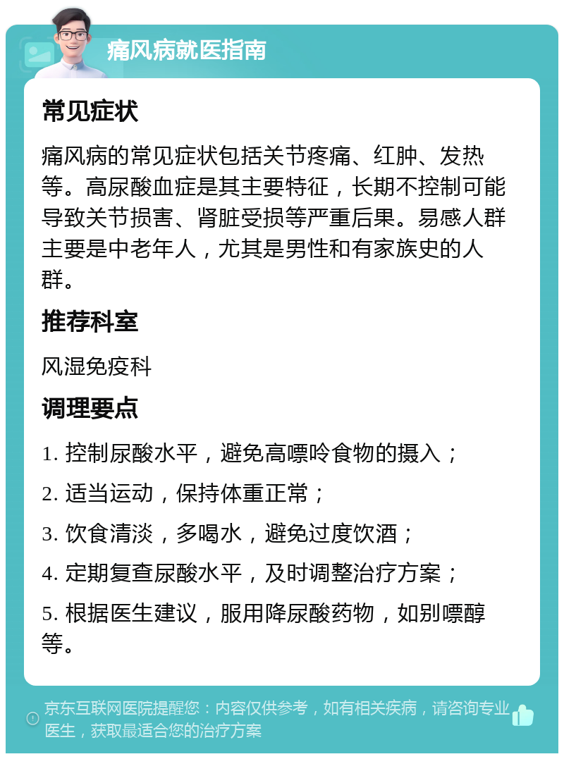 痛风病就医指南 常见症状 痛风病的常见症状包括关节疼痛、红肿、发热等。高尿酸血症是其主要特征，长期不控制可能导致关节损害、肾脏受损等严重后果。易感人群主要是中老年人，尤其是男性和有家族史的人群。 推荐科室 风湿免疫科 调理要点 1. 控制尿酸水平，避免高嘌呤食物的摄入； 2. 适当运动，保持体重正常； 3. 饮食清淡，多喝水，避免过度饮酒； 4. 定期复查尿酸水平，及时调整治疗方案； 5. 根据医生建议，服用降尿酸药物，如别嘌醇等。