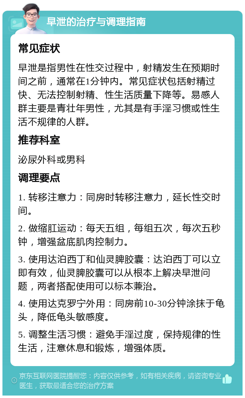 早泄的治疗与调理指南 常见症状 早泄是指男性在性交过程中，射精发生在预期时间之前，通常在1分钟内。常见症状包括射精过快、无法控制射精、性生活质量下降等。易感人群主要是青壮年男性，尤其是有手淫习惯或性生活不规律的人群。 推荐科室 泌尿外科或男科 调理要点 1. 转移注意力：同房时转移注意力，延长性交时间。 2. 做缩肛运动：每天五组，每组五次，每次五秒钟，增强盆底肌肉控制力。 3. 使用达泊西丁和仙灵脾胶囊：达泊西丁可以立即有效，仙灵脾胶囊可以从根本上解决早泄问题，两者搭配使用可以标本兼治。 4. 使用达克罗宁外用：同房前10-30分钟涂抹于龟头，降低龟头敏感度。 5. 调整生活习惯：避免手淫过度，保持规律的性生活，注意休息和锻炼，增强体质。