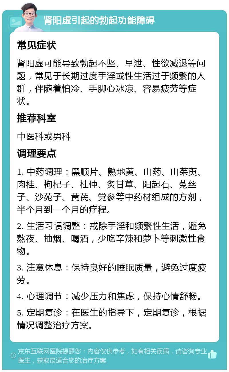 肾阳虚引起的勃起功能障碍 常见症状 肾阳虚可能导致勃起不坚、早泄、性欲减退等问题，常见于长期过度手淫或性生活过于频繁的人群，伴随着怕冷、手脚心冰凉、容易疲劳等症状。 推荐科室 中医科或男科 调理要点 1. 中药调理：黑顺片、熟地黄、山药、山茱萸、肉桂、枸杞子、杜仲、炙甘草、阳起石、菟丝子、沙苑子、黄芪、党参等中药材组成的方剂，半个月到一个月的疗程。 2. 生活习惯调整：戒除手淫和频繁性生活，避免熬夜、抽烟、喝酒，少吃辛辣和萝卜等刺激性食物。 3. 注意休息：保持良好的睡眠质量，避免过度疲劳。 4. 心理调节：减少压力和焦虑，保持心情舒畅。 5. 定期复诊：在医生的指导下，定期复诊，根据情况调整治疗方案。