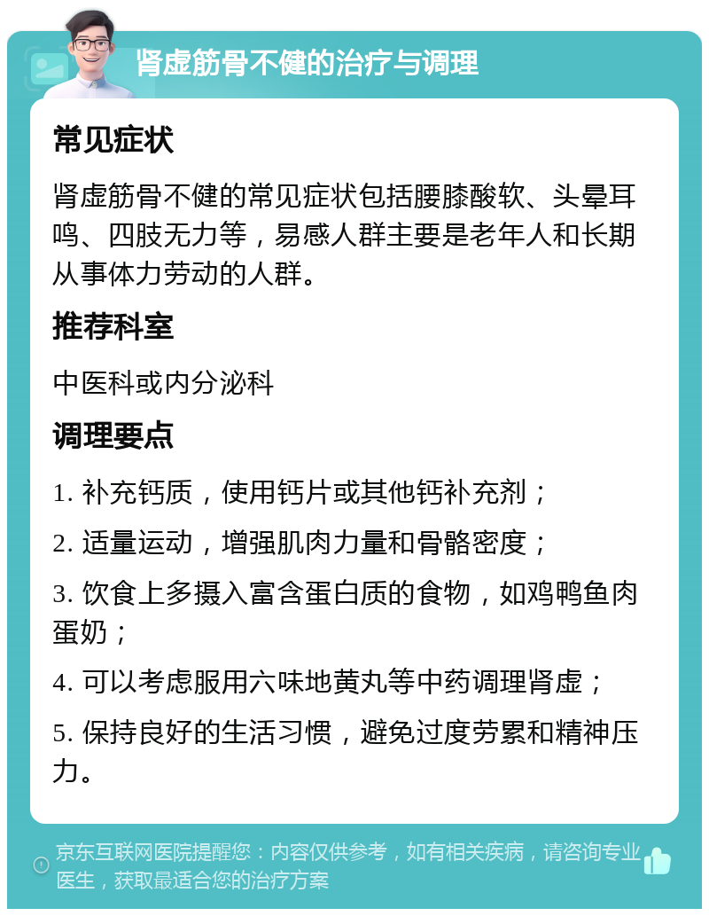 肾虚筋骨不健的治疗与调理 常见症状 肾虚筋骨不健的常见症状包括腰膝酸软、头晕耳鸣、四肢无力等，易感人群主要是老年人和长期从事体力劳动的人群。 推荐科室 中医科或内分泌科 调理要点 1. 补充钙质，使用钙片或其他钙补充剂； 2. 适量运动，增强肌肉力量和骨骼密度； 3. 饮食上多摄入富含蛋白质的食物，如鸡鸭鱼肉蛋奶； 4. 可以考虑服用六味地黄丸等中药调理肾虚； 5. 保持良好的生活习惯，避免过度劳累和精神压力。