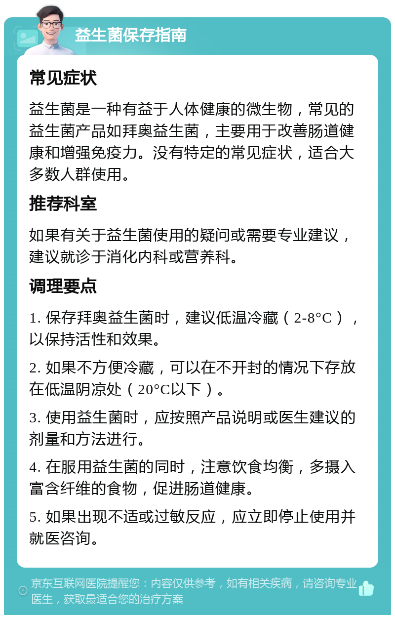 益生菌保存指南 常见症状 益生菌是一种有益于人体健康的微生物，常见的益生菌产品如拜奥益生菌，主要用于改善肠道健康和增强免疫力。没有特定的常见症状，适合大多数人群使用。 推荐科室 如果有关于益生菌使用的疑问或需要专业建议，建议就诊于消化内科或营养科。 调理要点 1. 保存拜奥益生菌时，建议低温冷藏（2-8°C），以保持活性和效果。 2. 如果不方便冷藏，可以在不开封的情况下存放在低温阴凉处（20°C以下）。 3. 使用益生菌时，应按照产品说明或医生建议的剂量和方法进行。 4. 在服用益生菌的同时，注意饮食均衡，多摄入富含纤维的食物，促进肠道健康。 5. 如果出现不适或过敏反应，应立即停止使用并就医咨询。