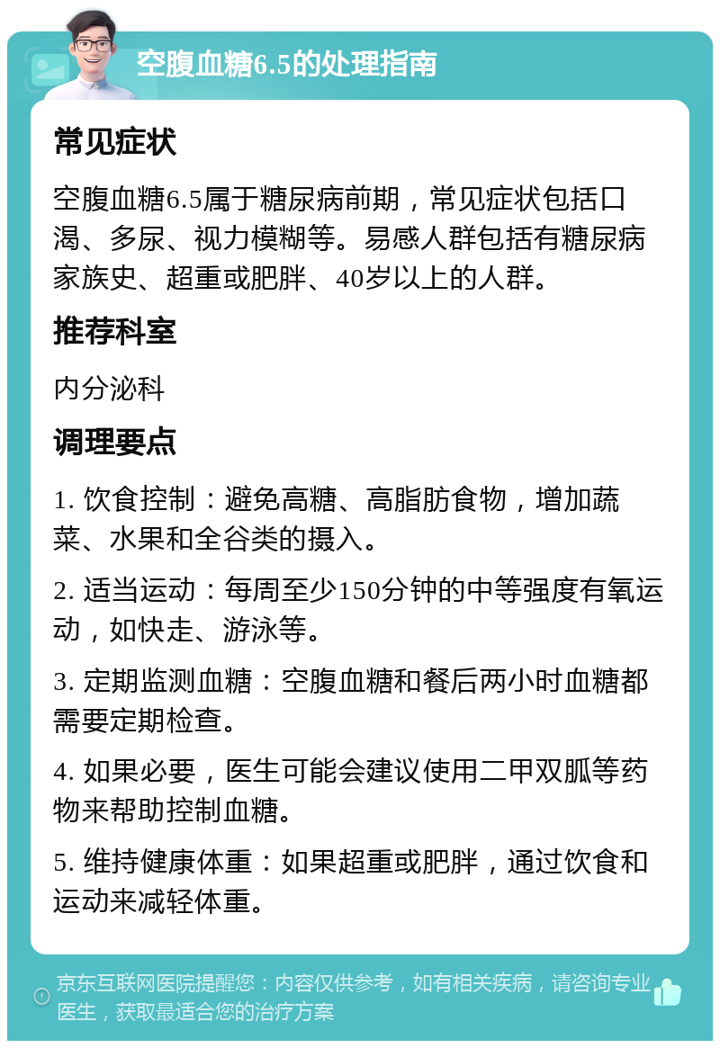 空腹血糖6.5的处理指南 常见症状 空腹血糖6.5属于糖尿病前期，常见症状包括口渴、多尿、视力模糊等。易感人群包括有糖尿病家族史、超重或肥胖、40岁以上的人群。 推荐科室 内分泌科 调理要点 1. 饮食控制：避免高糖、高脂肪食物，增加蔬菜、水果和全谷类的摄入。 2. 适当运动：每周至少150分钟的中等强度有氧运动，如快走、游泳等。 3. 定期监测血糖：空腹血糖和餐后两小时血糖都需要定期检查。 4. 如果必要，医生可能会建议使用二甲双胍等药物来帮助控制血糖。 5. 维持健康体重：如果超重或肥胖，通过饮食和运动来减轻体重。